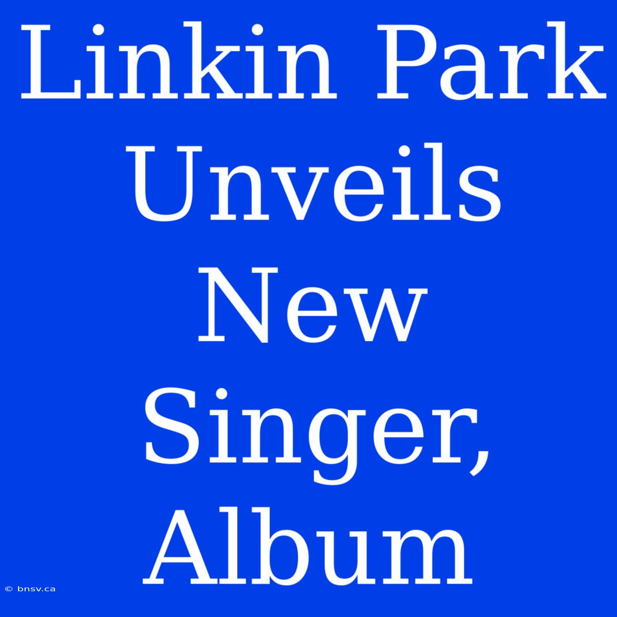 Linkin Park Unveils New Singer, Album