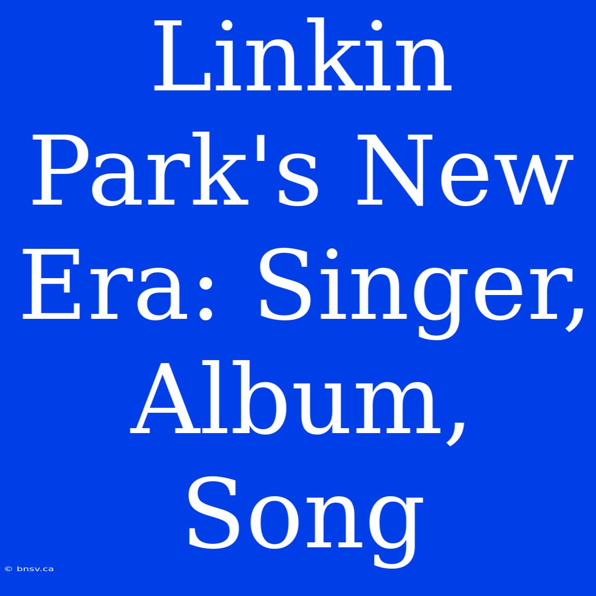 Linkin Park's New Era: Singer, Album, Song