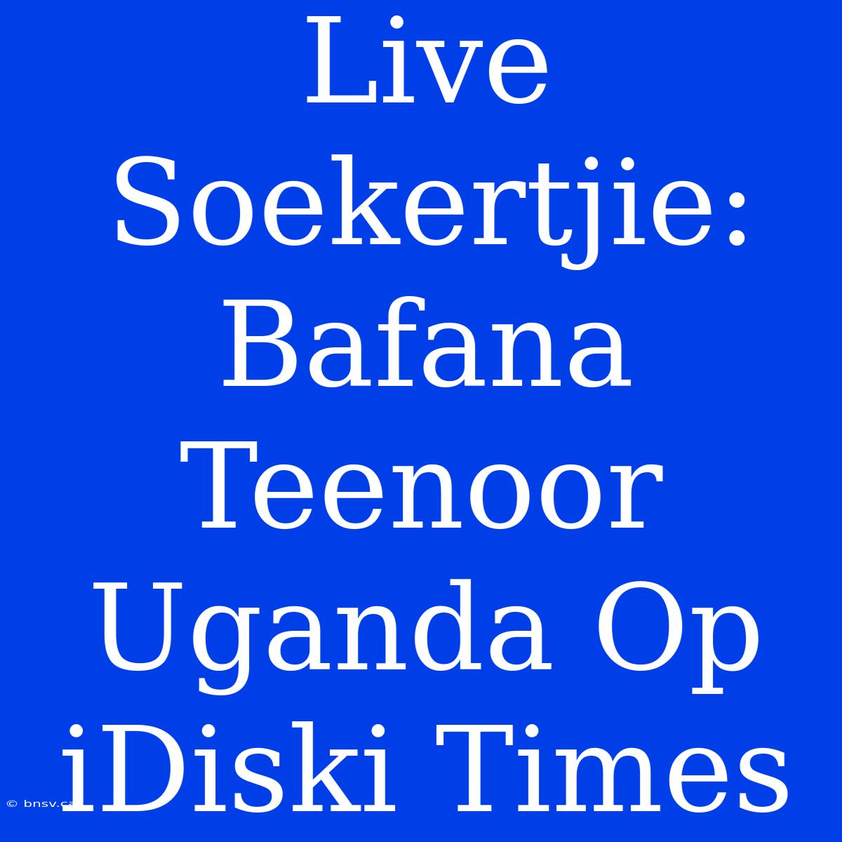 Live Soekertjie: Bafana Teenoor Uganda Op IDiski Times