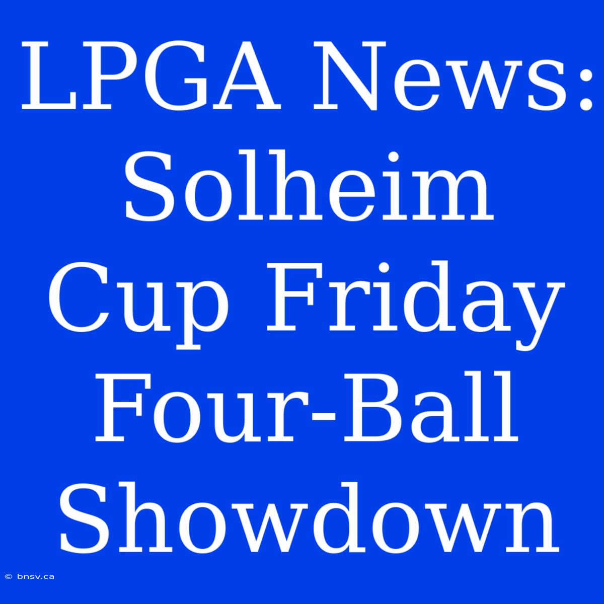 LPGA News: Solheim Cup Friday Four-Ball Showdown