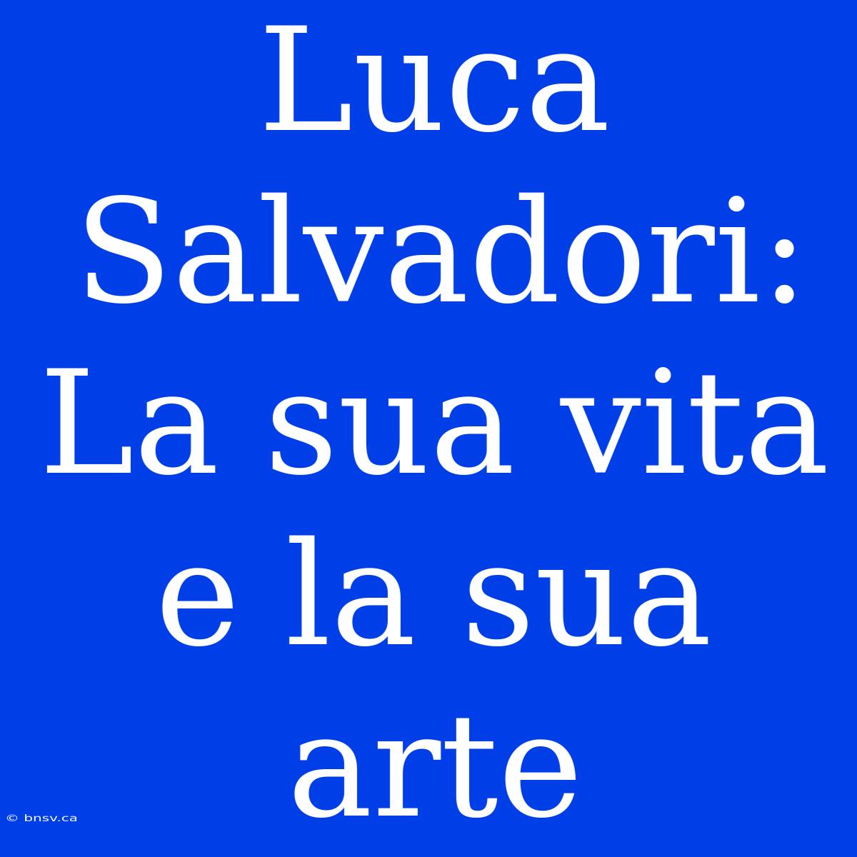 Luca Salvadori: La Sua Vita E La Sua Arte