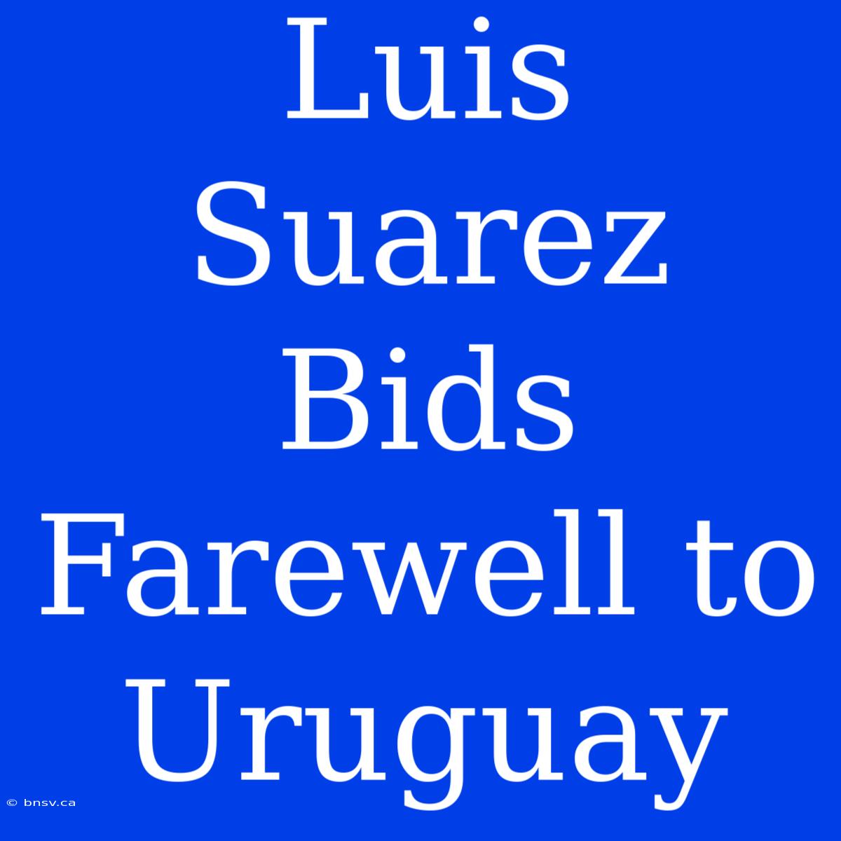 Luis Suarez Bids Farewell To Uruguay