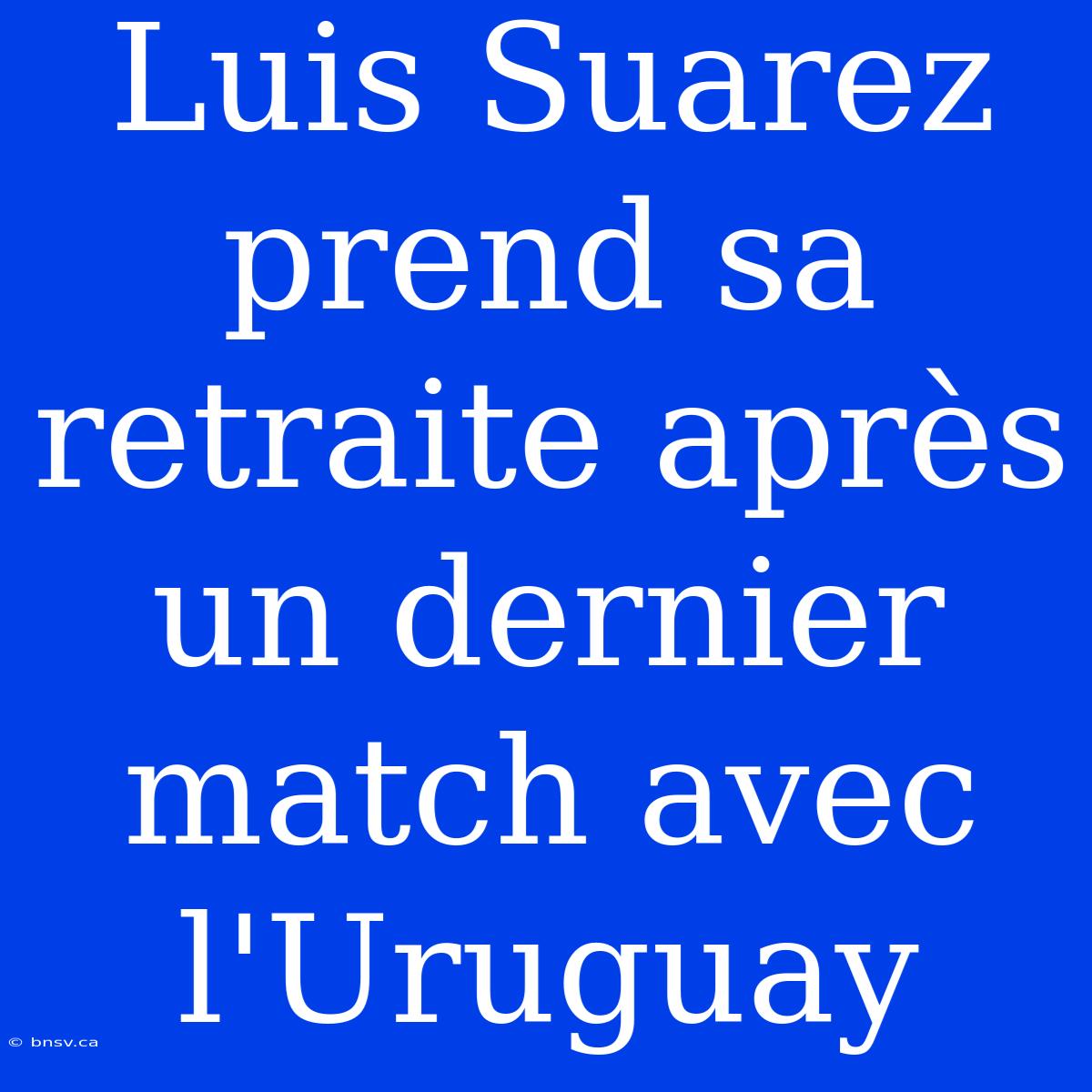 Luis Suarez Prend Sa Retraite Après Un Dernier Match Avec L'Uruguay