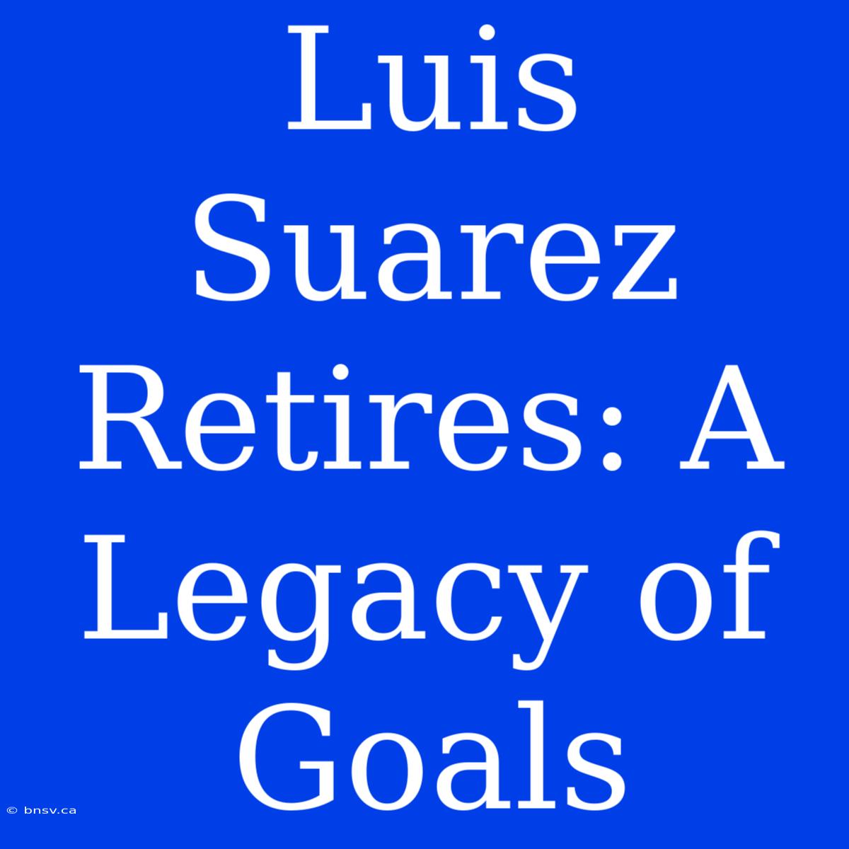 Luis Suarez Retires: A Legacy Of Goals