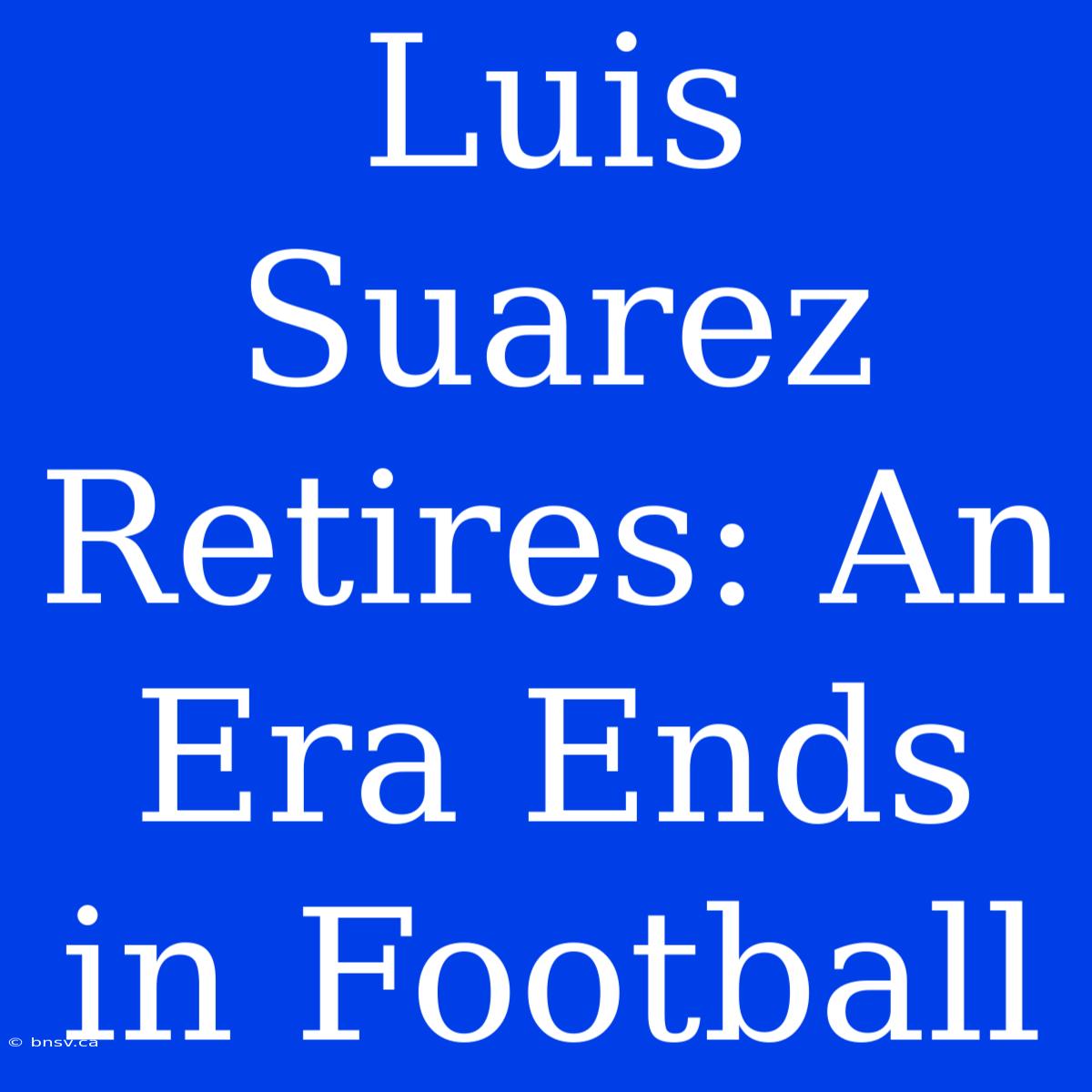 Luis Suarez Retires: An Era Ends In Football