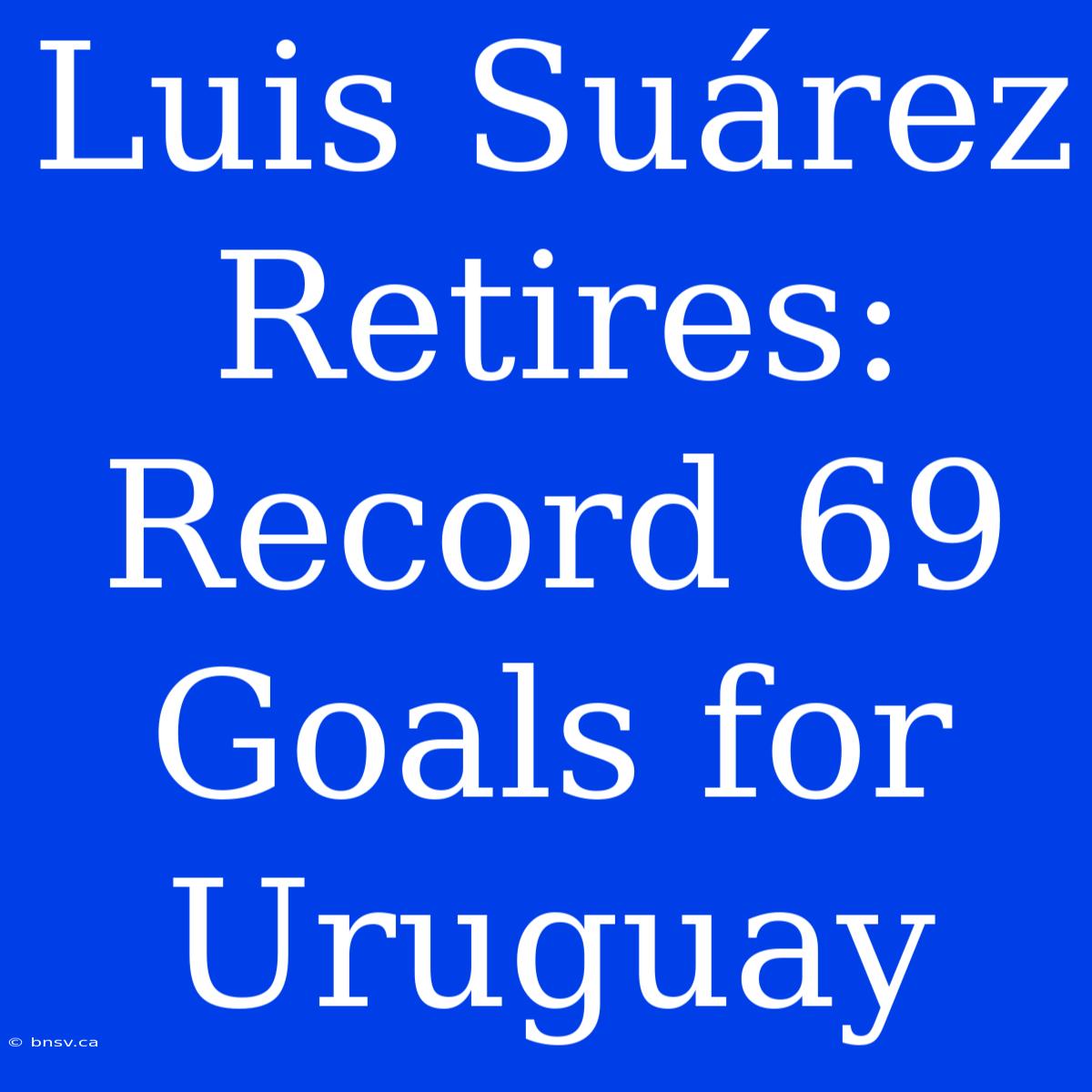 Luis Suárez Retires: Record 69 Goals For Uruguay