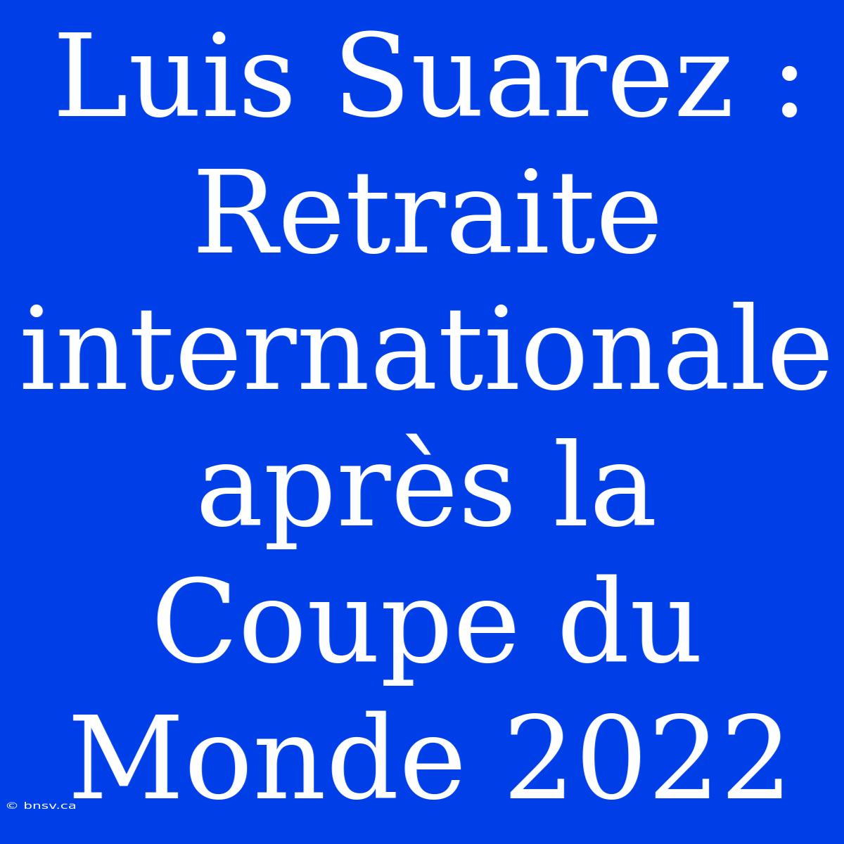 Luis Suarez : Retraite Internationale Après La Coupe Du Monde 2022