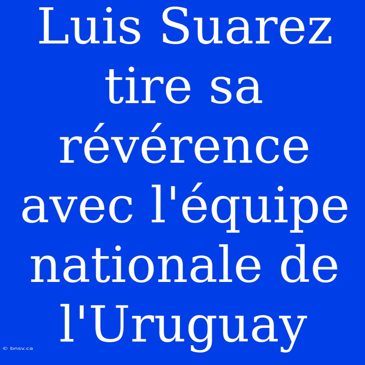 Luis Suarez Tire Sa Révérence Avec L'équipe Nationale De L'Uruguay