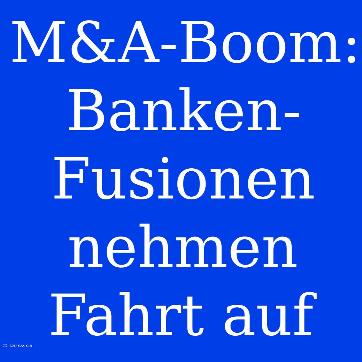 M&A-Boom: Banken-Fusionen Nehmen Fahrt Auf