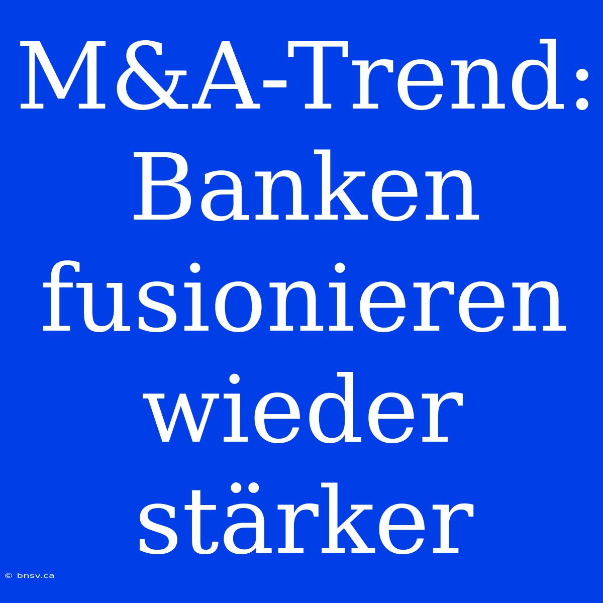 M&A-Trend: Banken Fusionieren Wieder Stärker