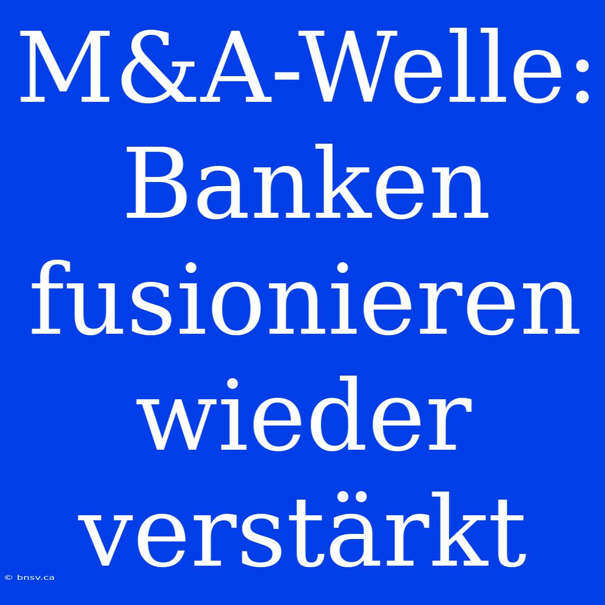 M&A-Welle: Banken Fusionieren Wieder Verstärkt