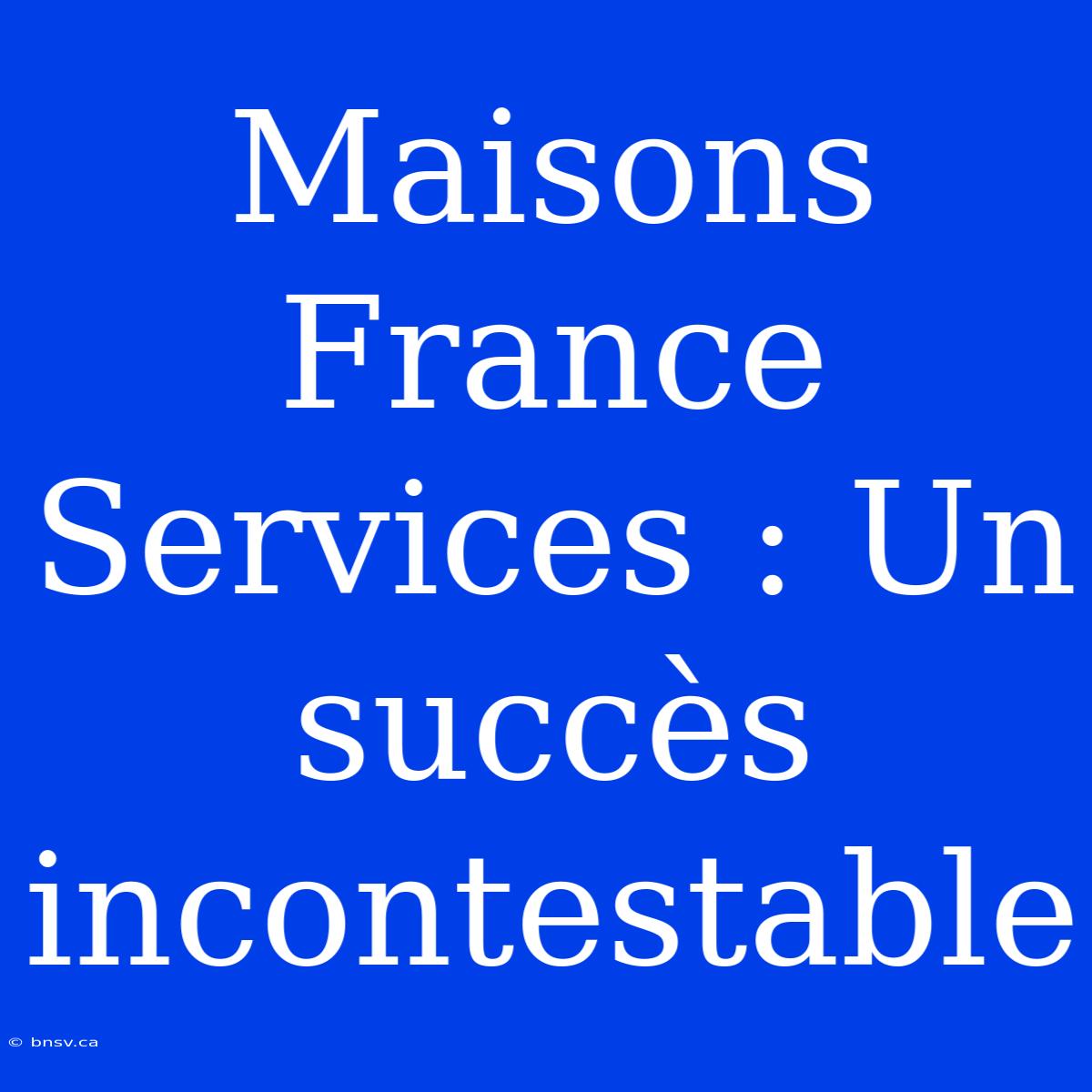 Maisons France Services : Un Succès Incontestable