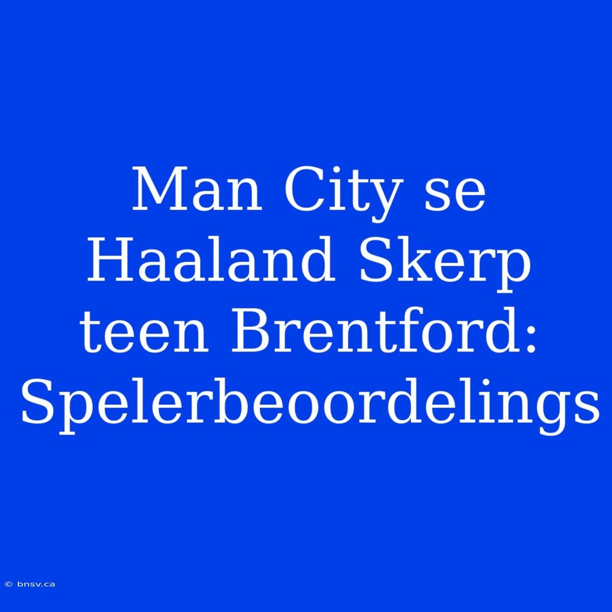 Man City Se Haaland Skerp Teen Brentford: Spelerbeoordelings