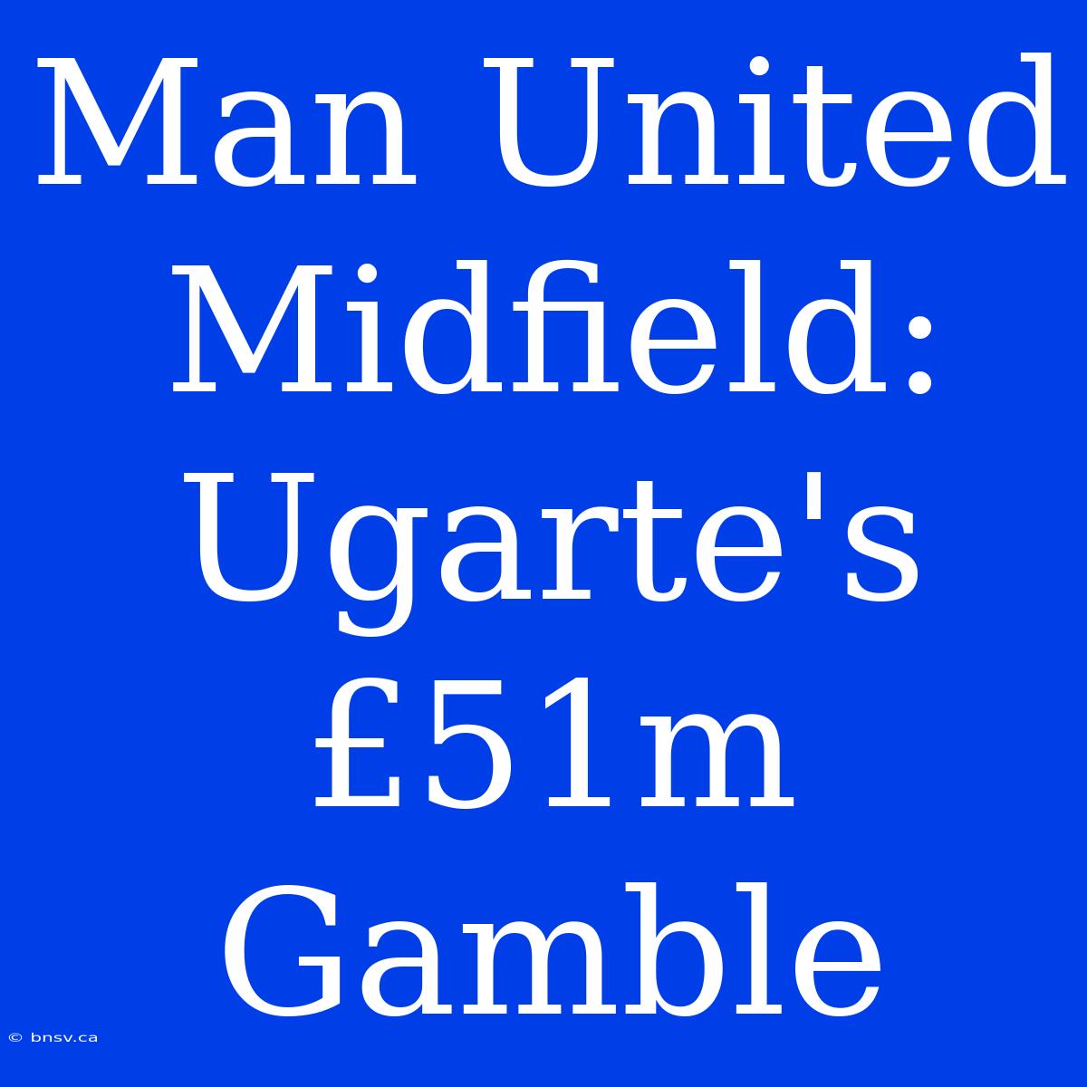 Man United Midfield: Ugarte's £51m Gamble