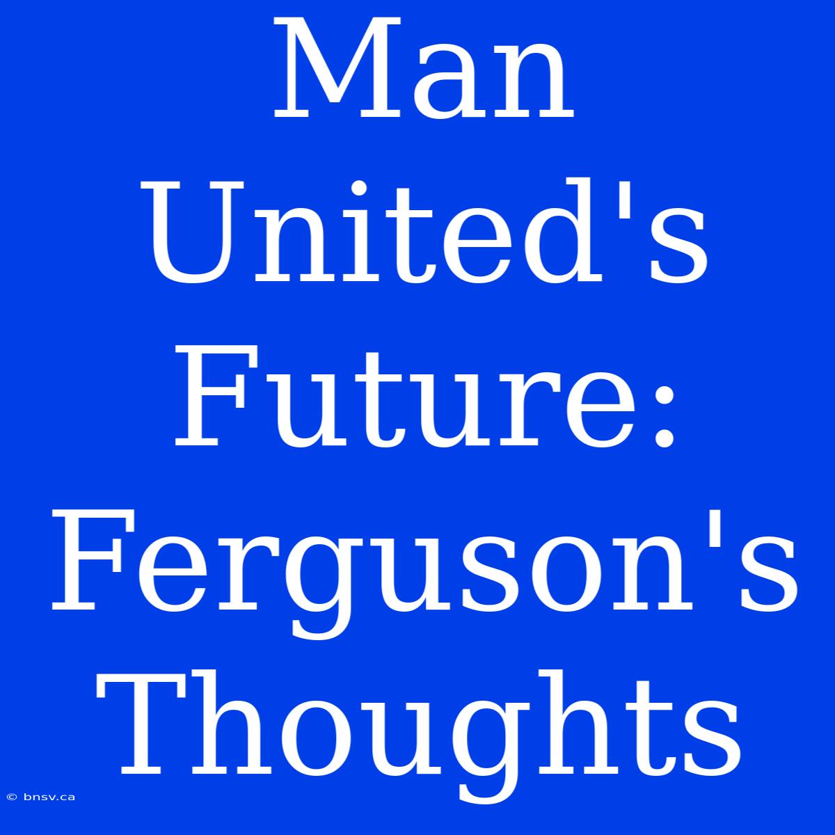 Man United's Future: Ferguson's Thoughts