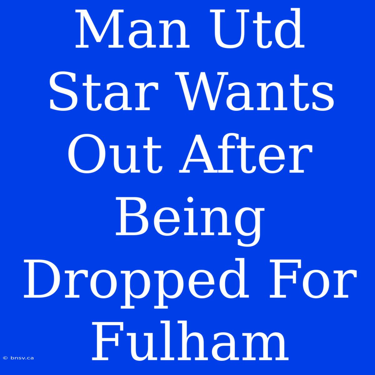 Man Utd Star Wants Out After Being Dropped For Fulham