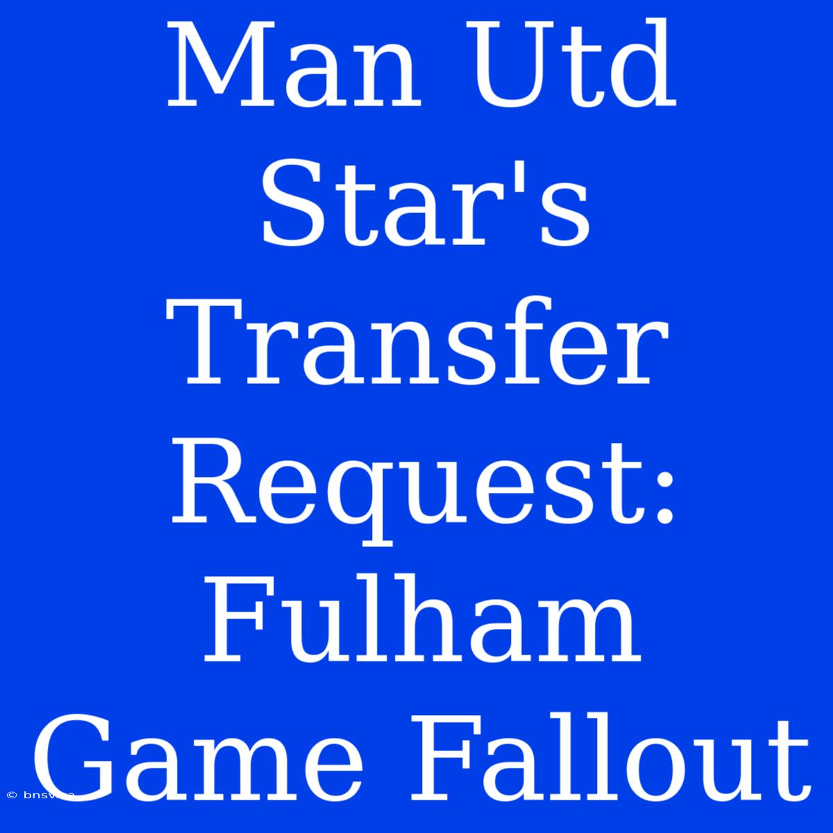 Man Utd Star's Transfer Request: Fulham Game Fallout