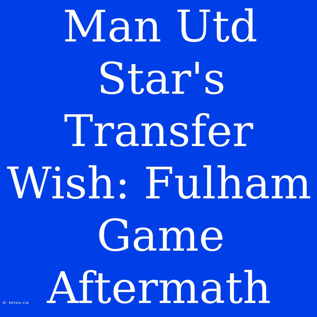 Man Utd Star's Transfer Wish: Fulham Game Aftermath