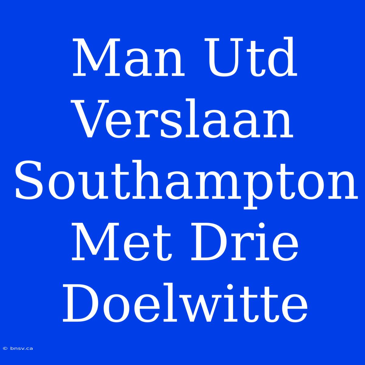 Man Utd Verslaan Southampton Met Drie Doelwitte