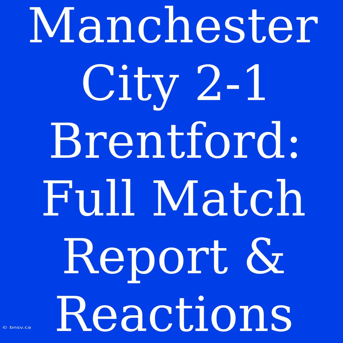 Manchester City 2-1 Brentford: Full Match Report & Reactions