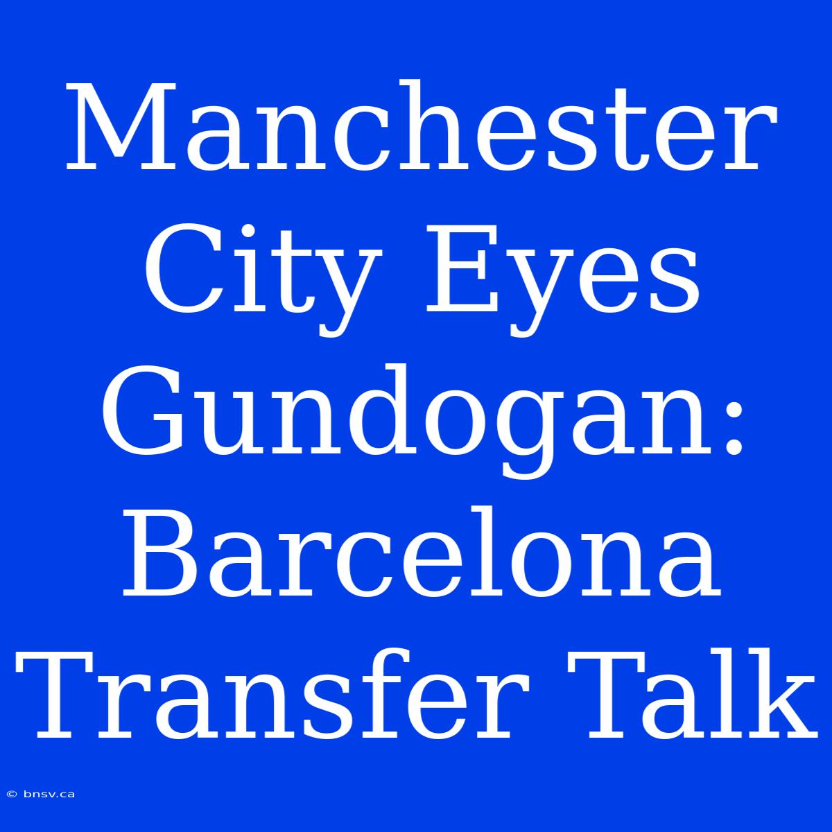 Manchester City Eyes Gundogan: Barcelona Transfer Talk