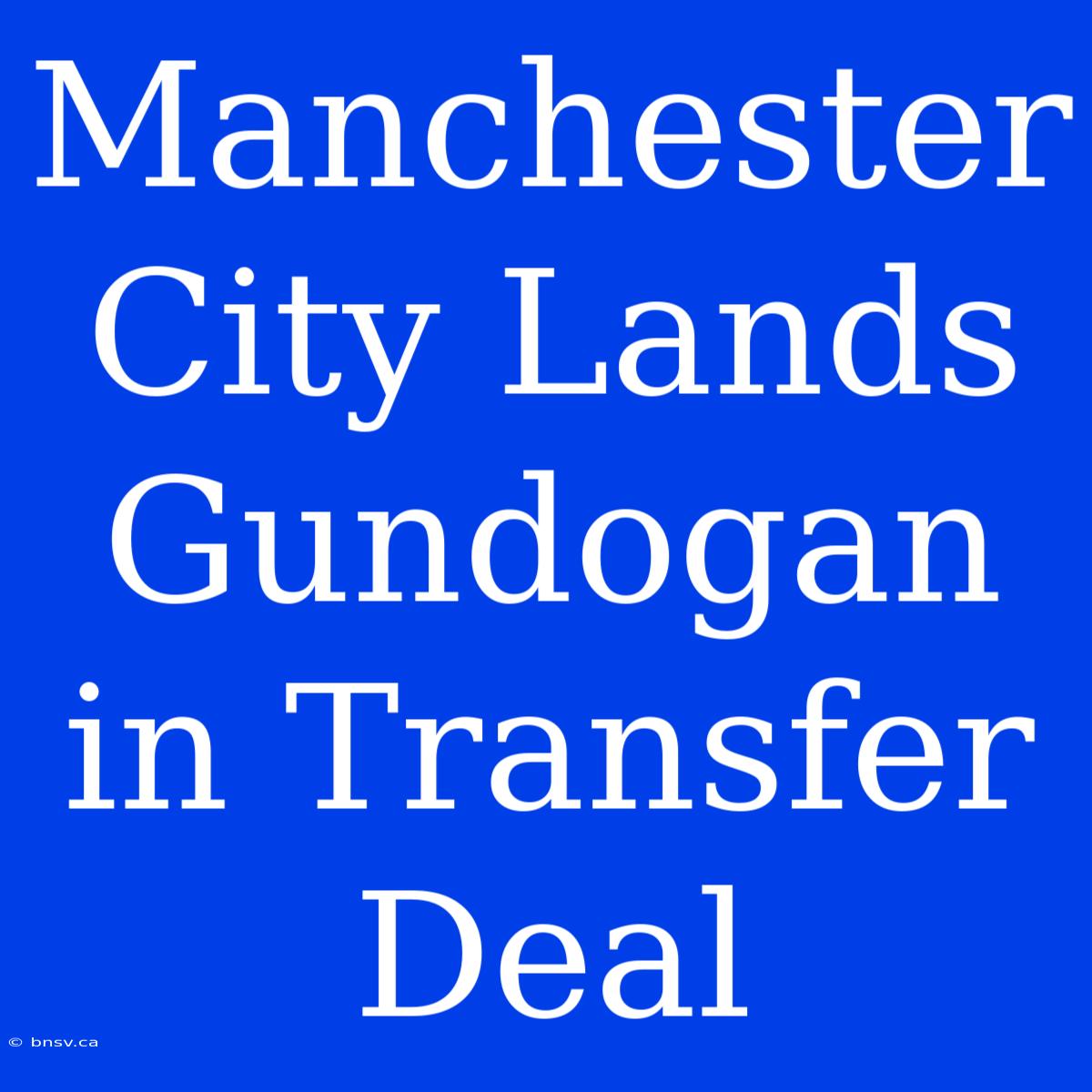 Manchester City Lands Gundogan In Transfer Deal