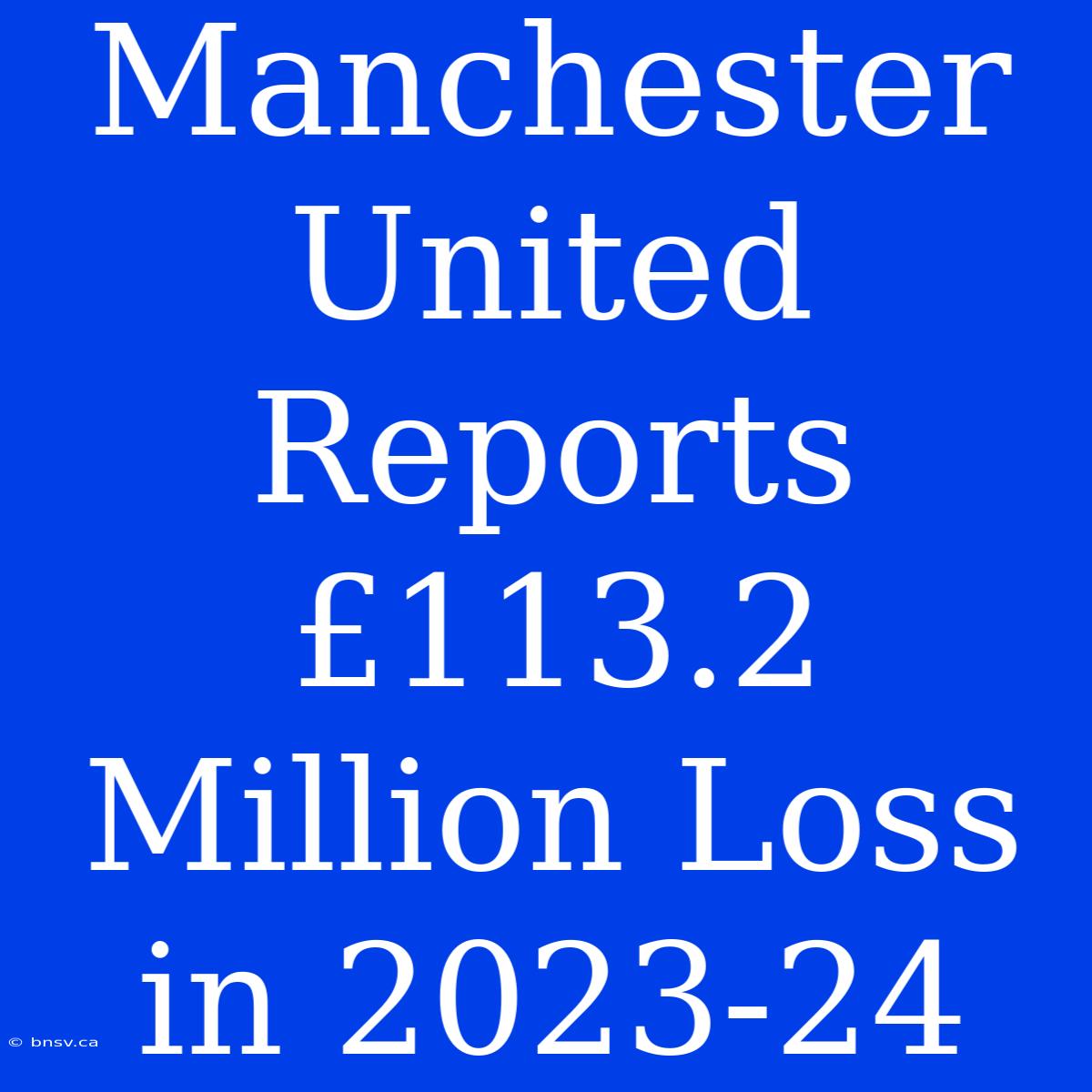 Manchester United Reports £113.2 Million Loss In 2023-24