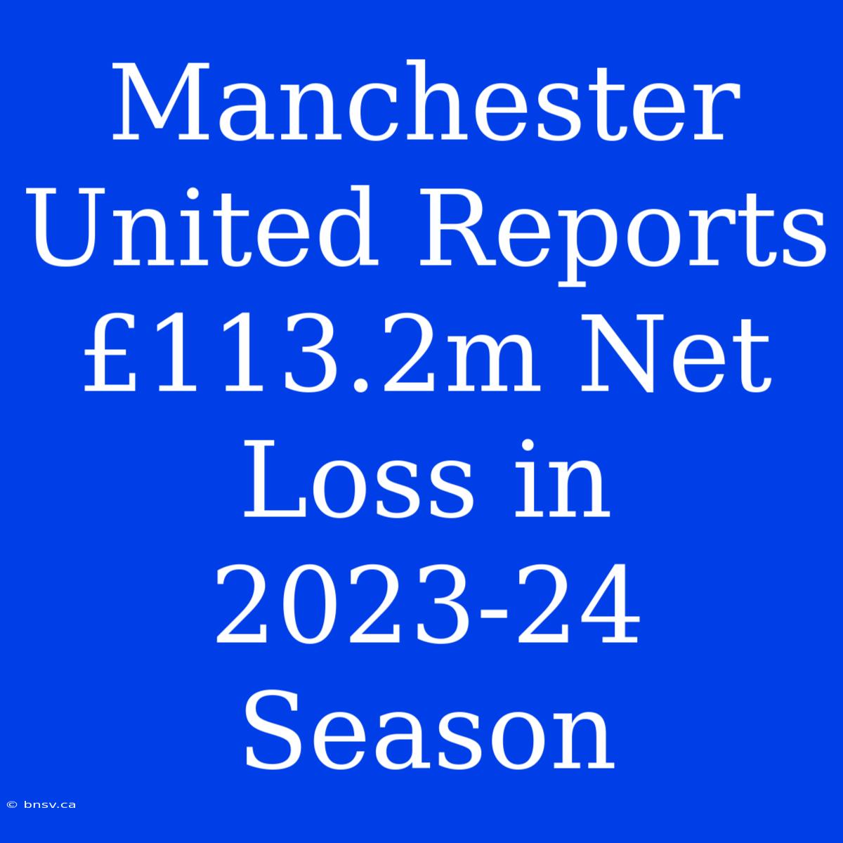 Manchester United Reports £113.2m Net Loss In 2023-24 Season