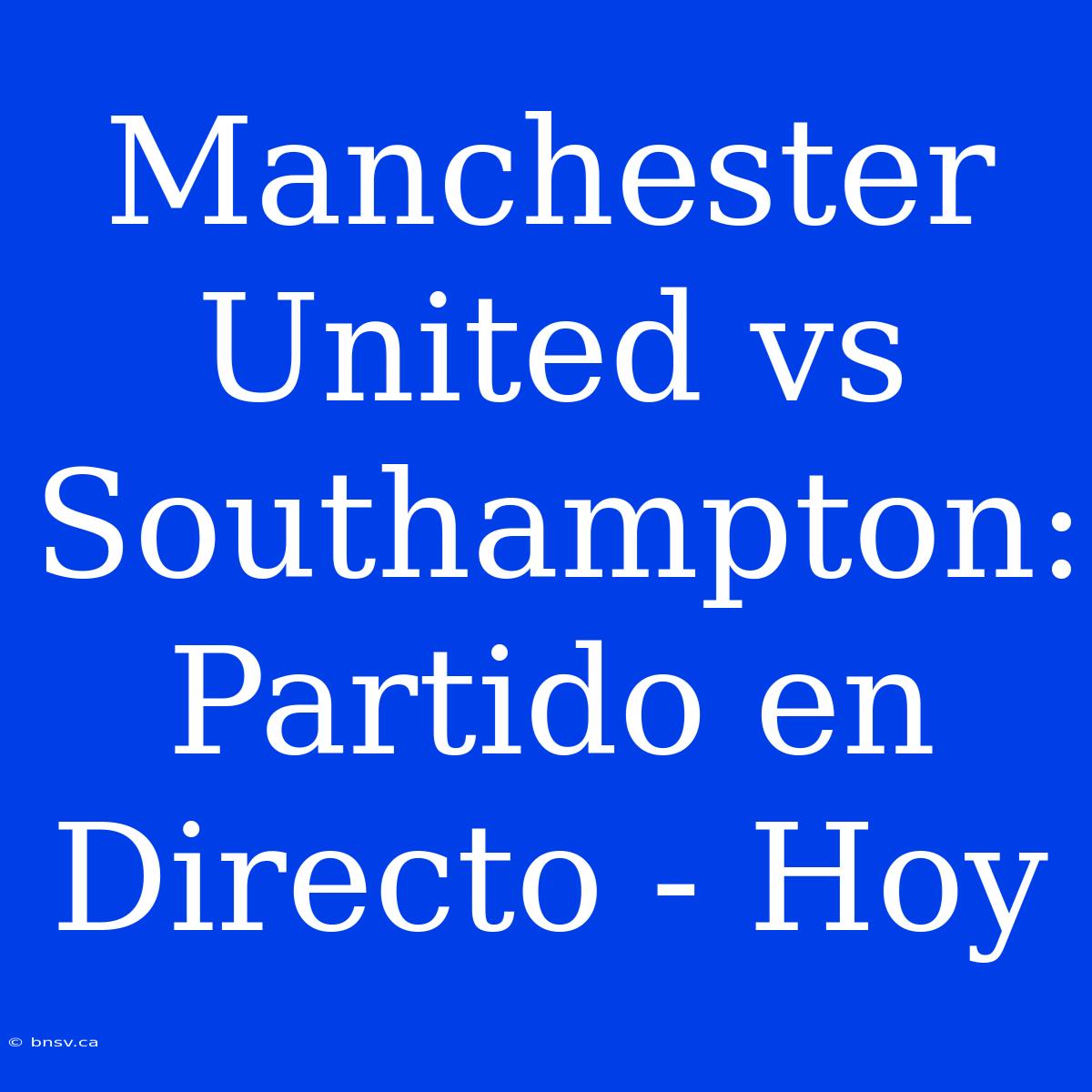 Manchester United Vs Southampton: Partido En Directo - Hoy