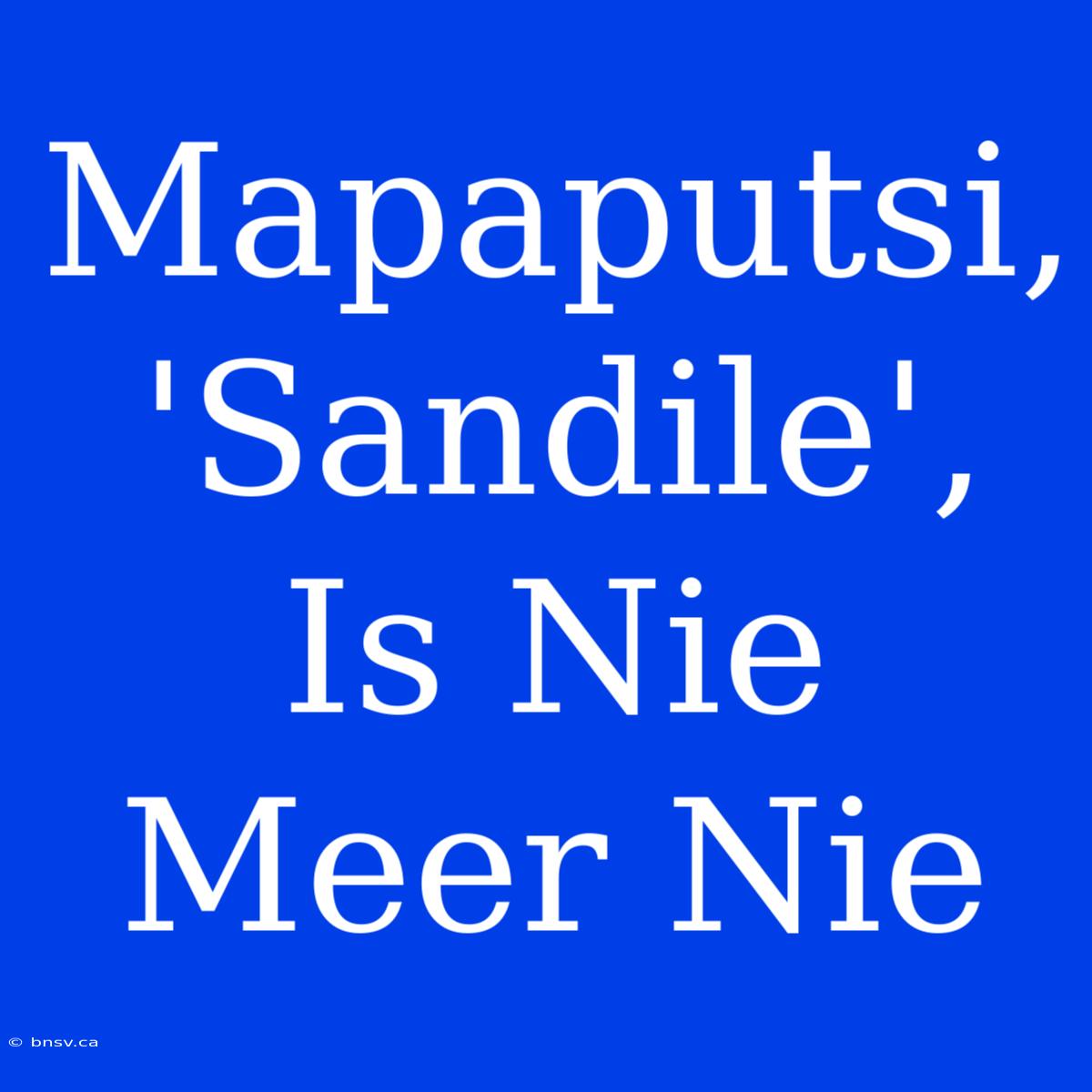 Mapaputsi, 'Sandile', Is Nie Meer Nie