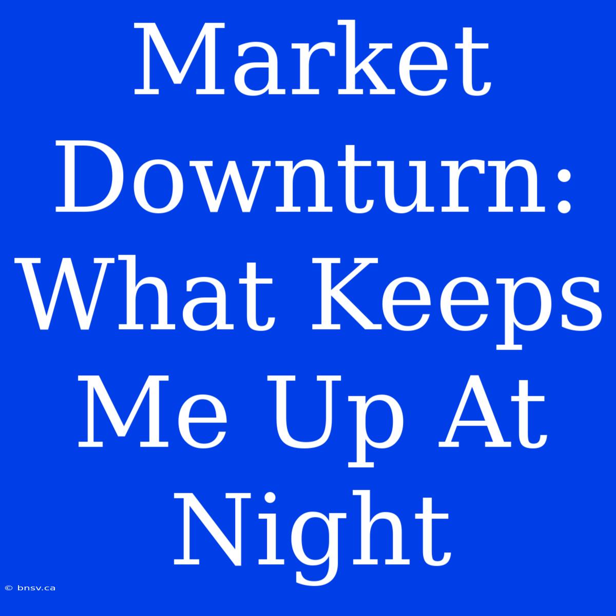 Market Downturn: What Keeps Me Up At Night