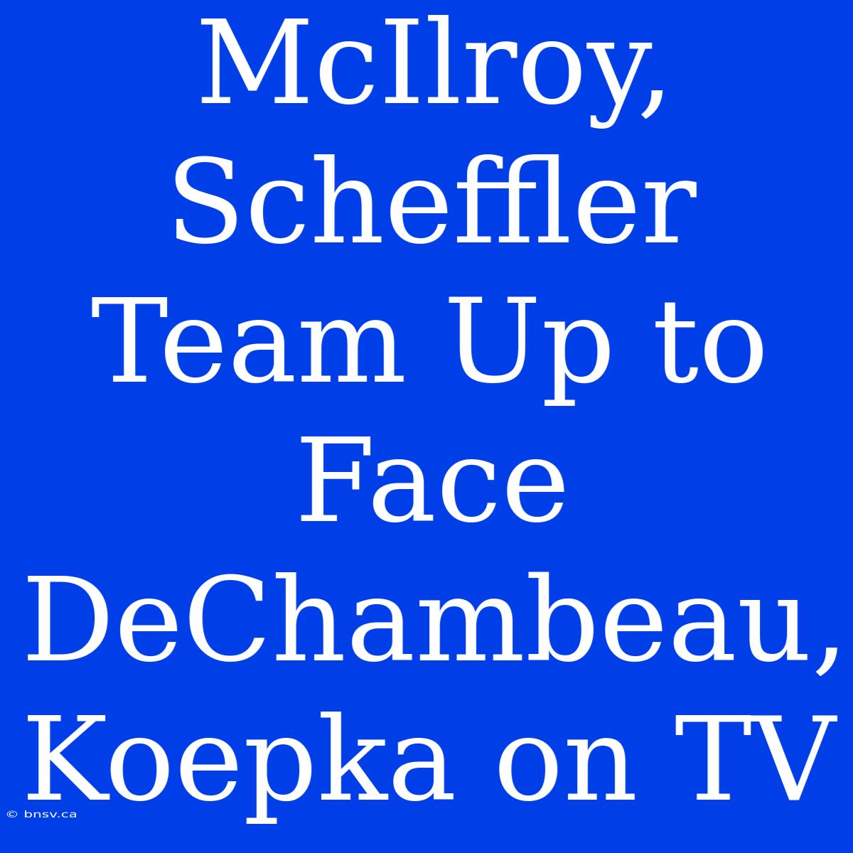 McIlroy, Scheffler Team Up To Face DeChambeau, Koepka On TV