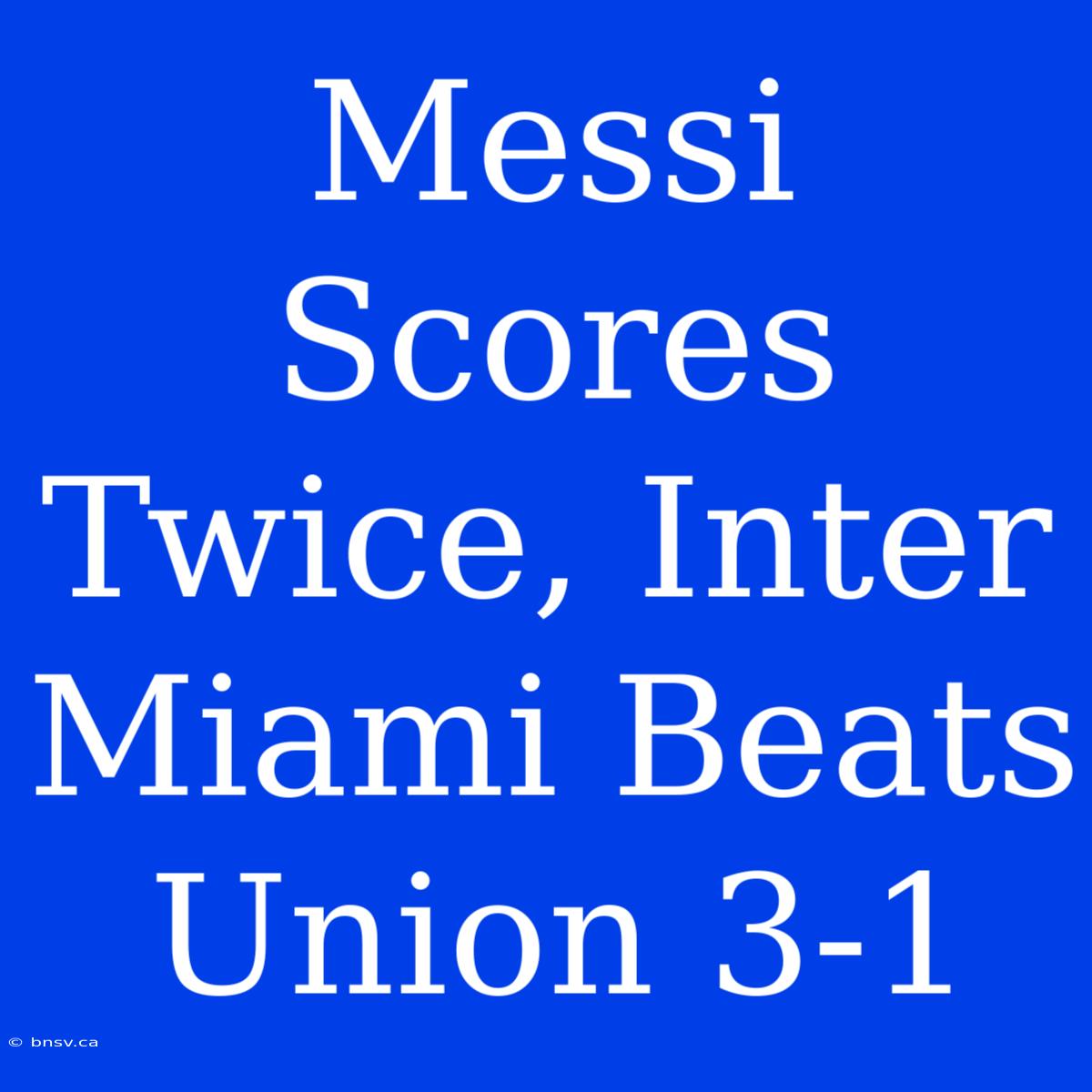 Messi Scores Twice, Inter Miami Beats Union 3-1