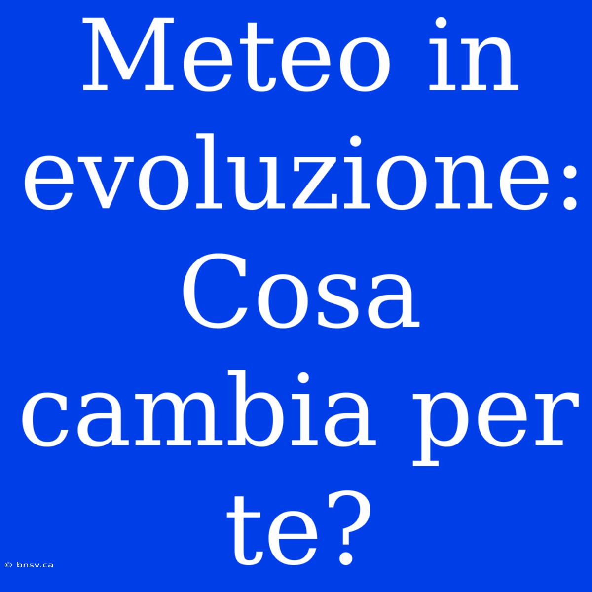 Meteo In Evoluzione: Cosa Cambia Per Te?