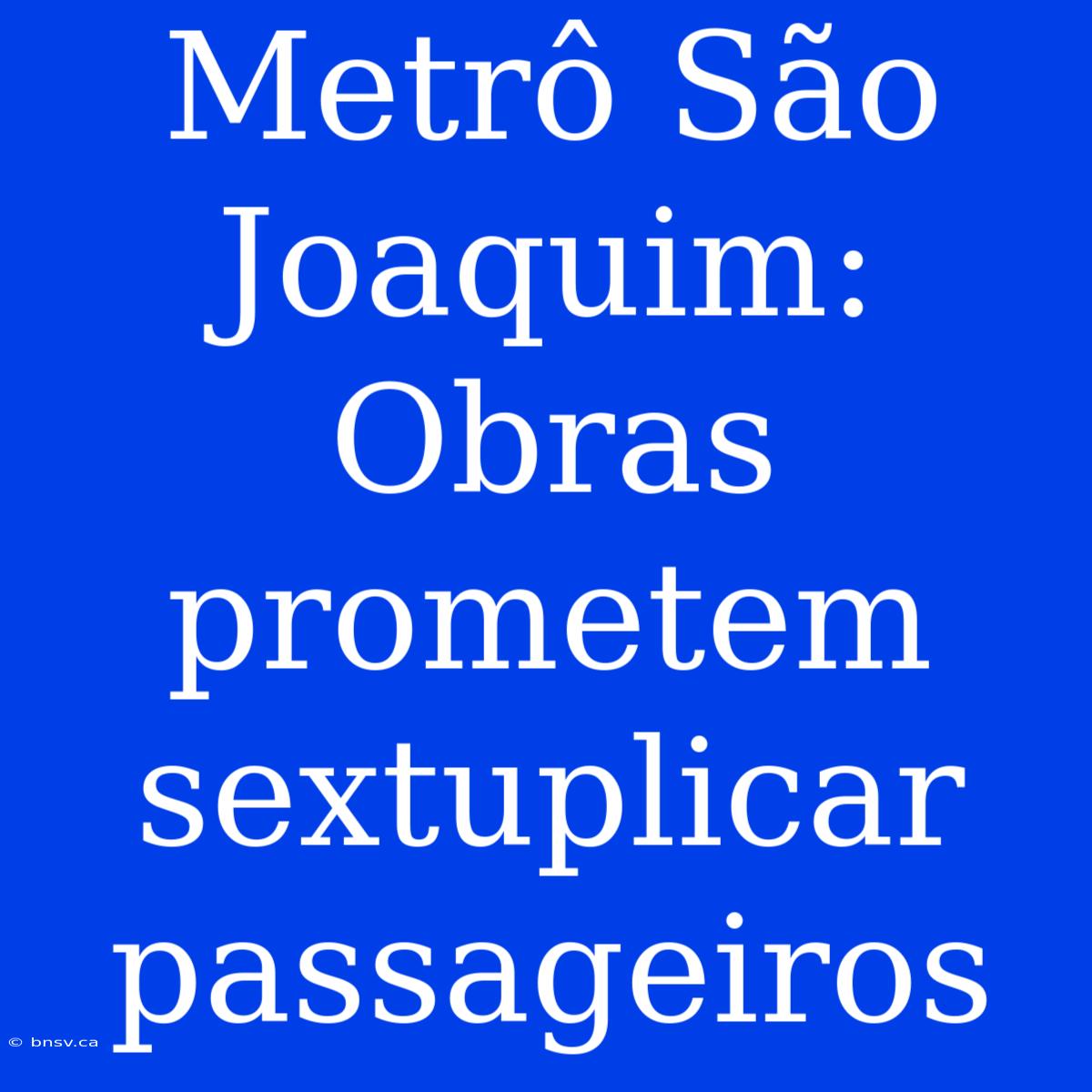 Metrô São Joaquim: Obras Prometem Sextuplicar Passageiros