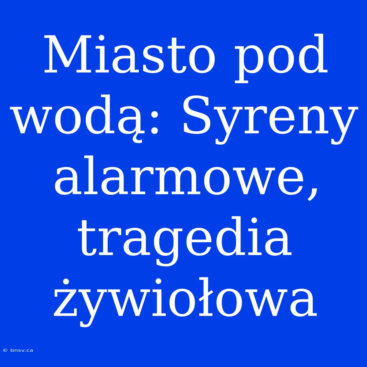 Miasto Pod Wodą: Syreny Alarmowe, Tragedia Żywiołowa