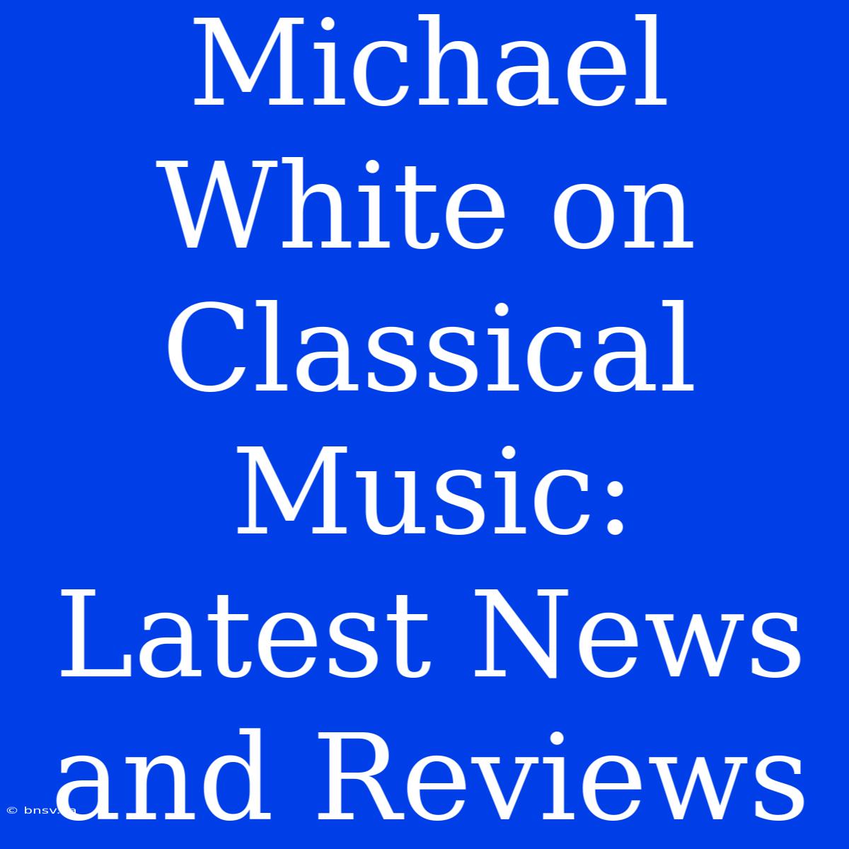 Michael White On Classical Music: Latest News And Reviews