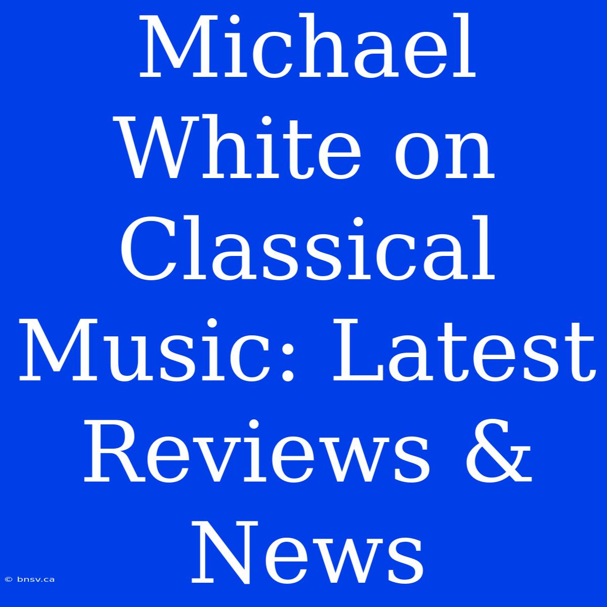 Michael White On Classical Music: Latest Reviews & News