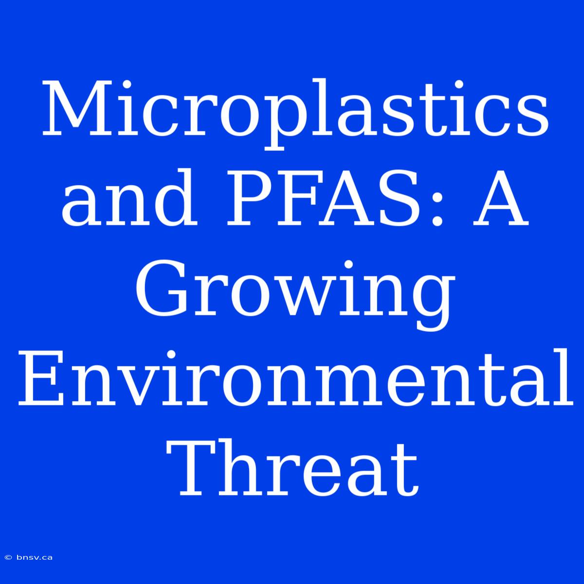 Microplastics And PFAS: A Growing Environmental Threat