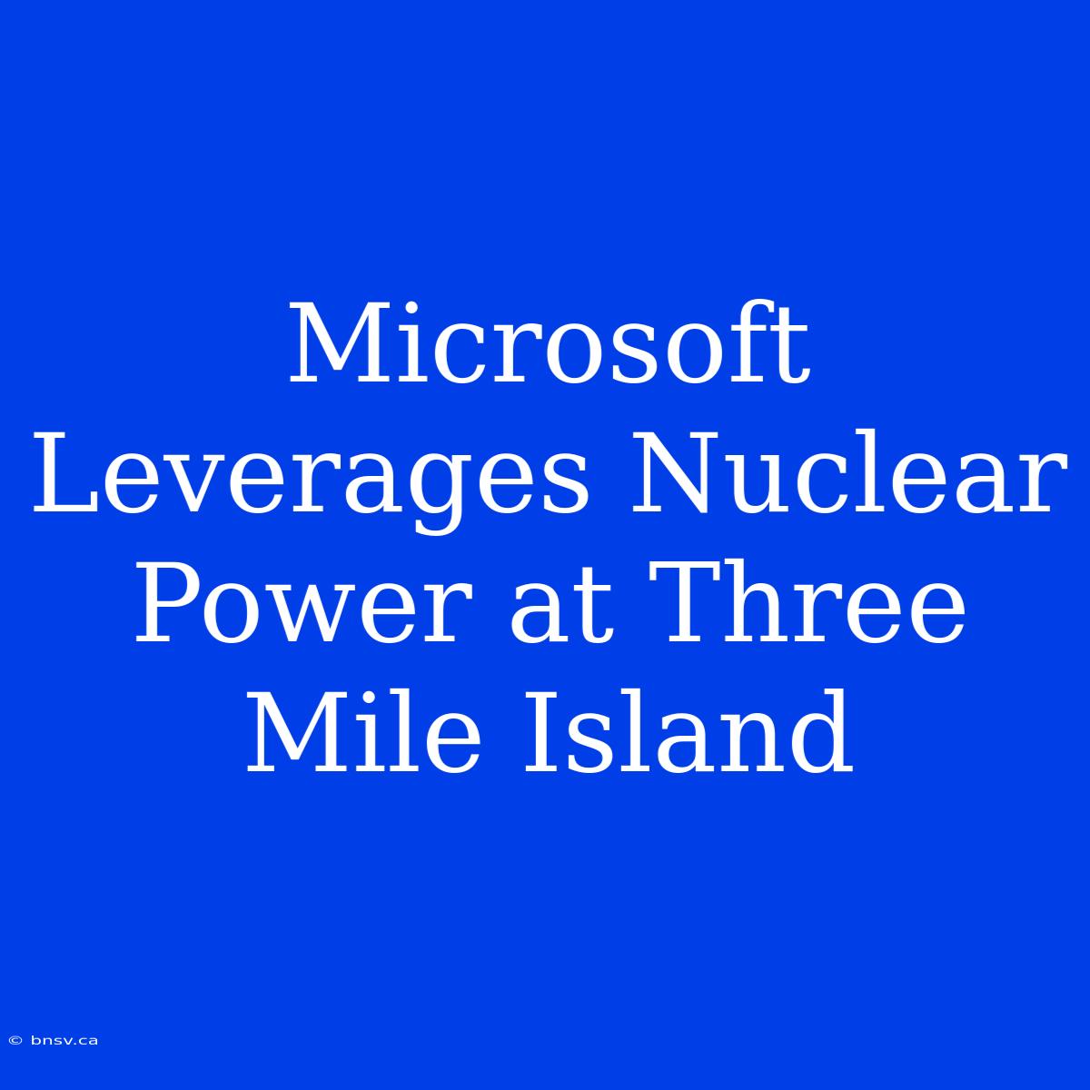 Microsoft Leverages Nuclear Power At Three Mile Island