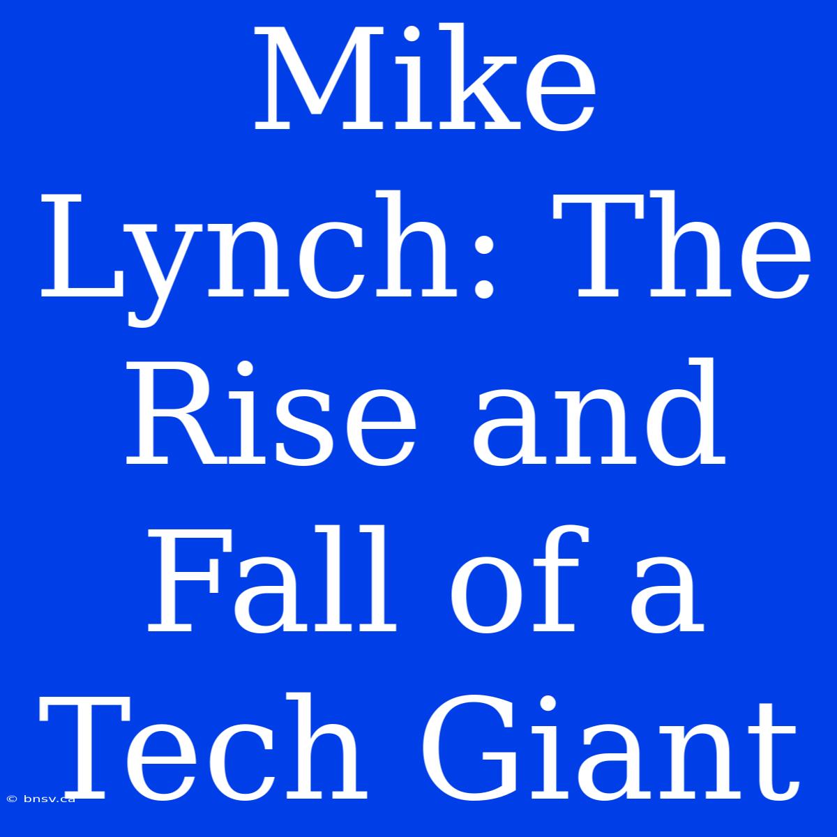 Mike Lynch: The Rise And Fall Of A Tech Giant