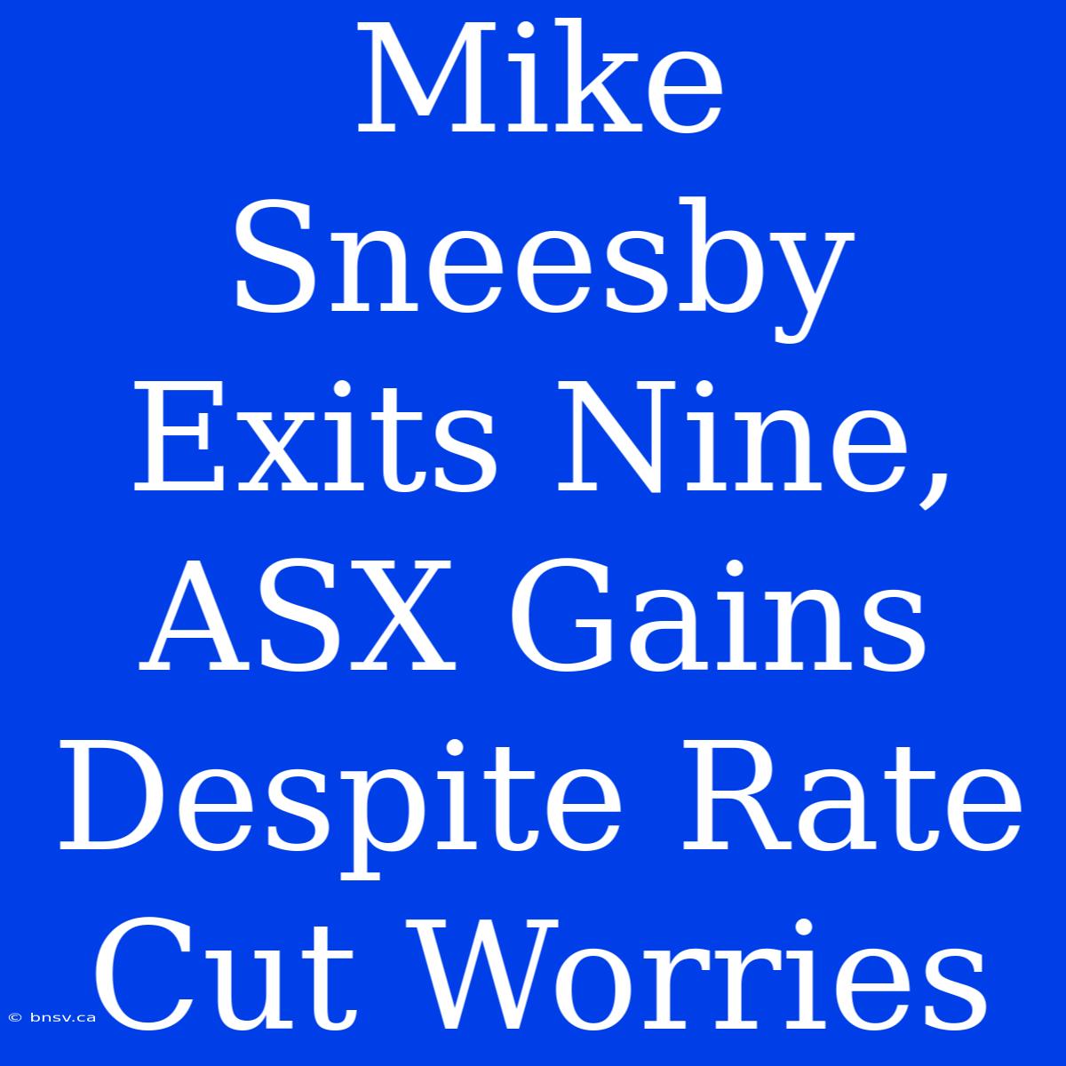 Mike Sneesby Exits Nine, ASX Gains Despite Rate Cut Worries