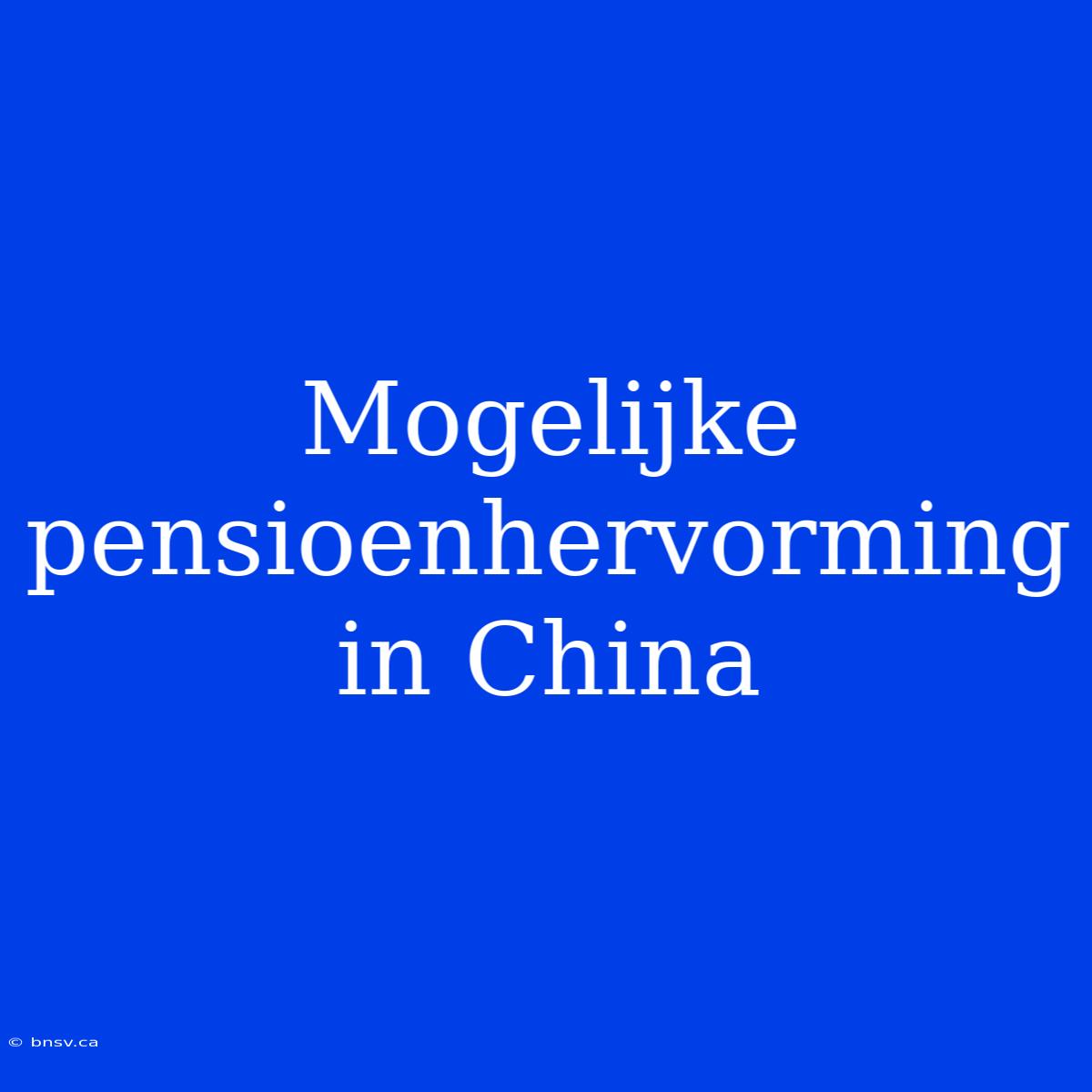 Mogelijke Pensioenhervorming In China