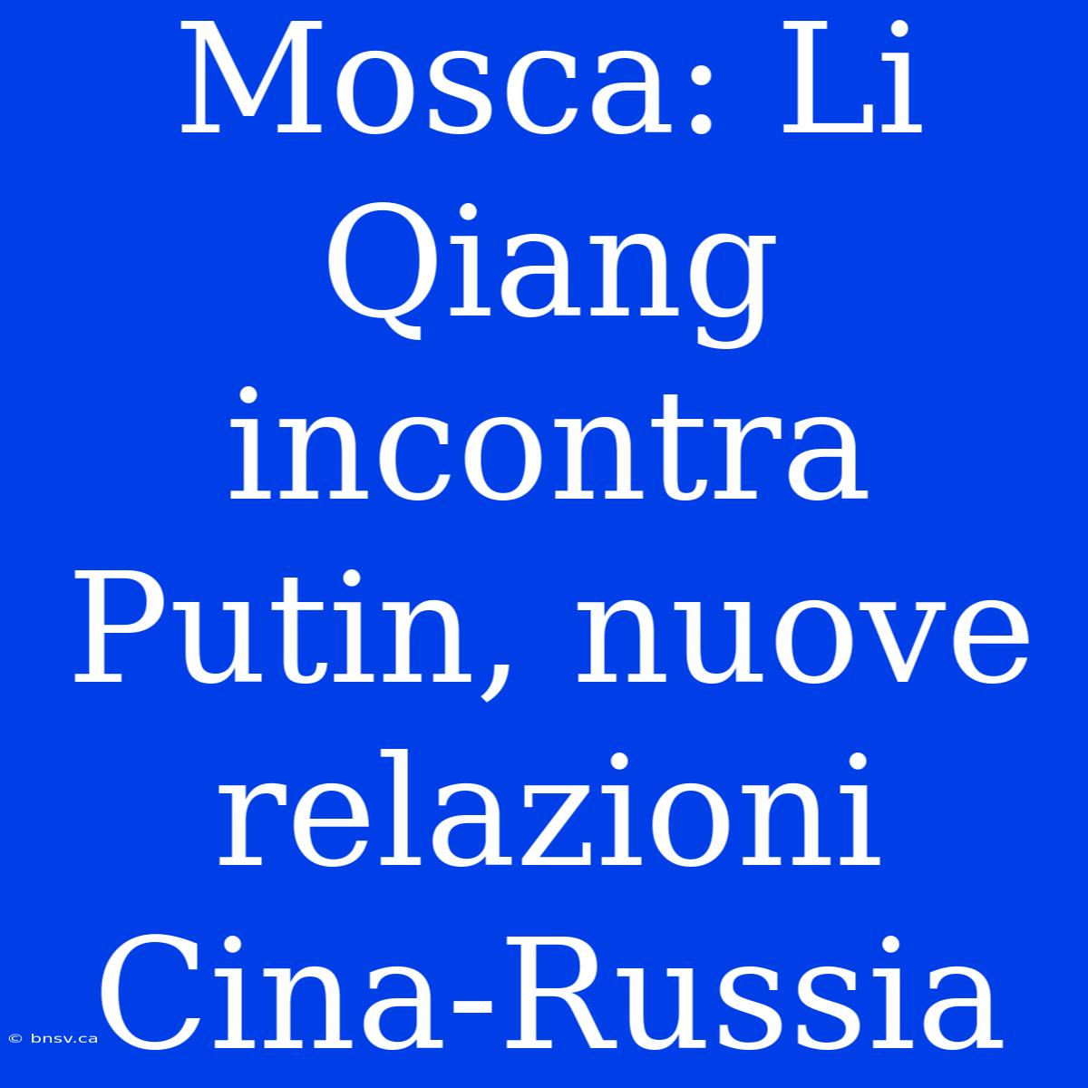 Mosca: Li Qiang Incontra Putin, Nuove Relazioni Cina-Russia