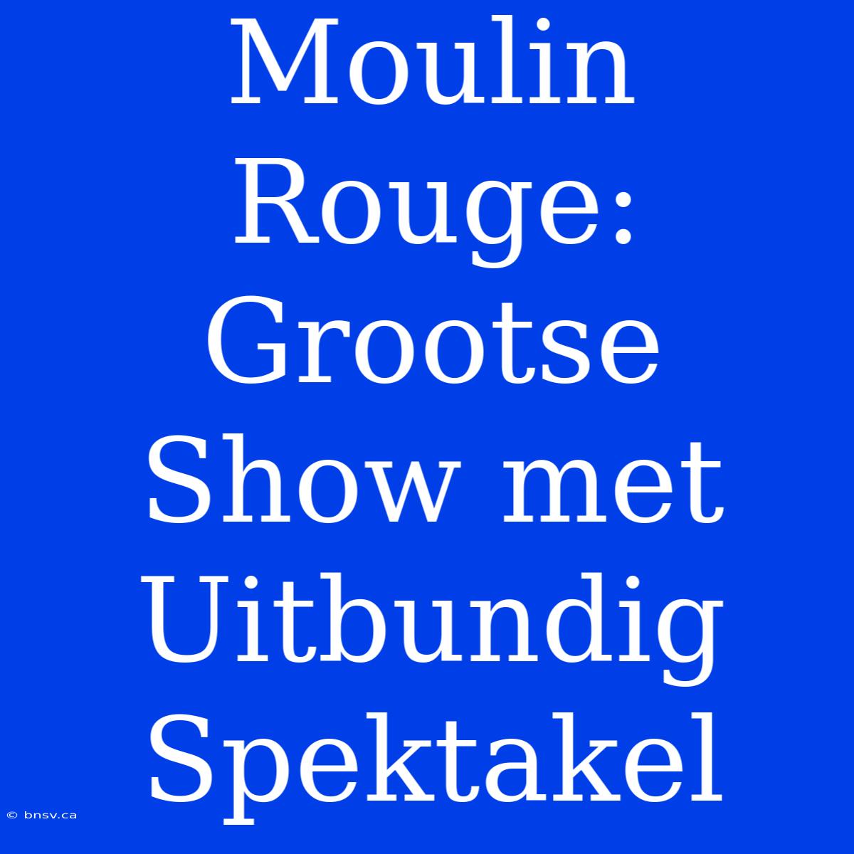 Moulin Rouge: Grootse Show Met Uitbundig Spektakel