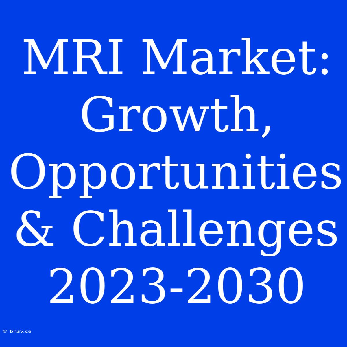 MRI Market: Growth, Opportunities & Challenges 2023-2030