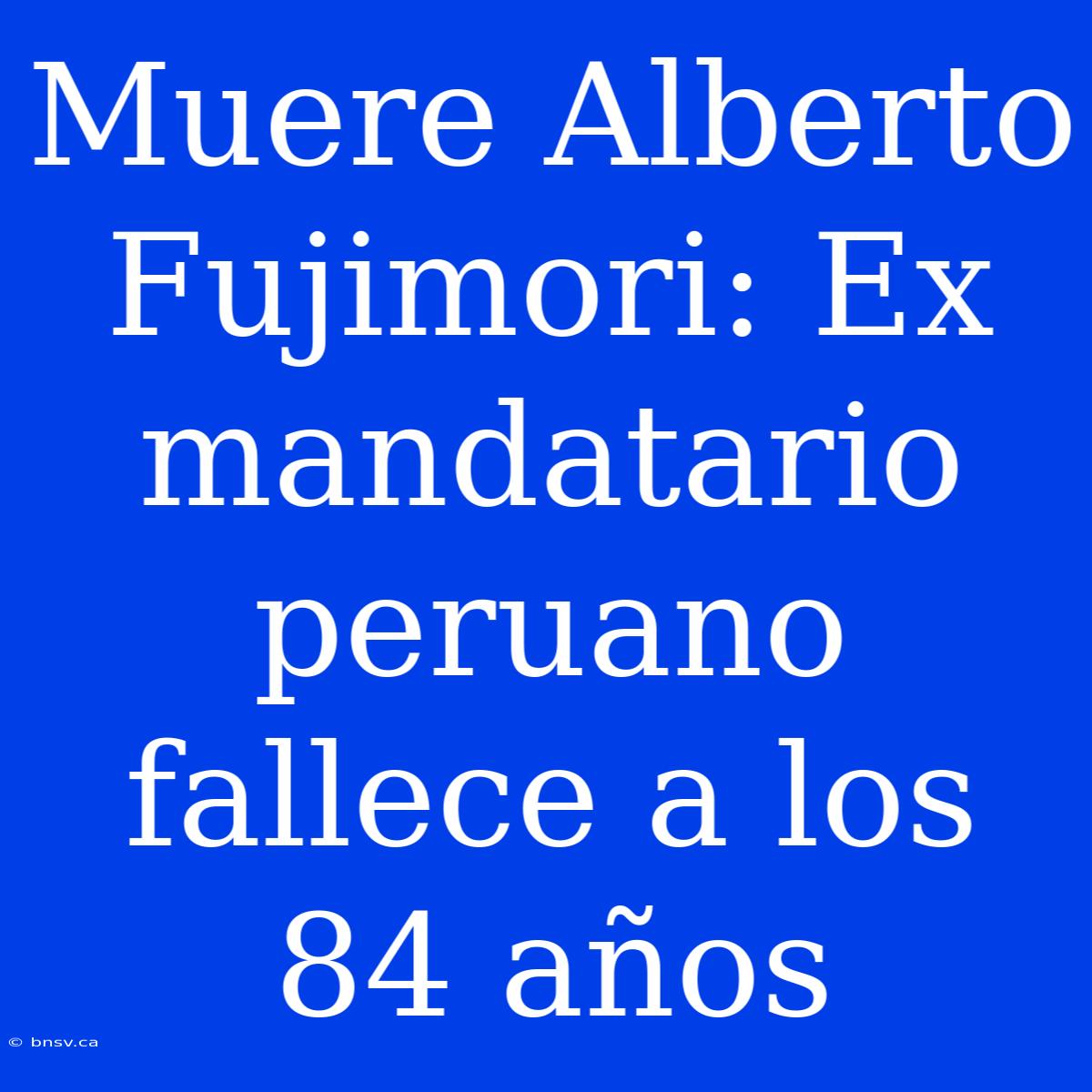 Muere Alberto Fujimori: Ex Mandatario Peruano Fallece A Los 84 Años