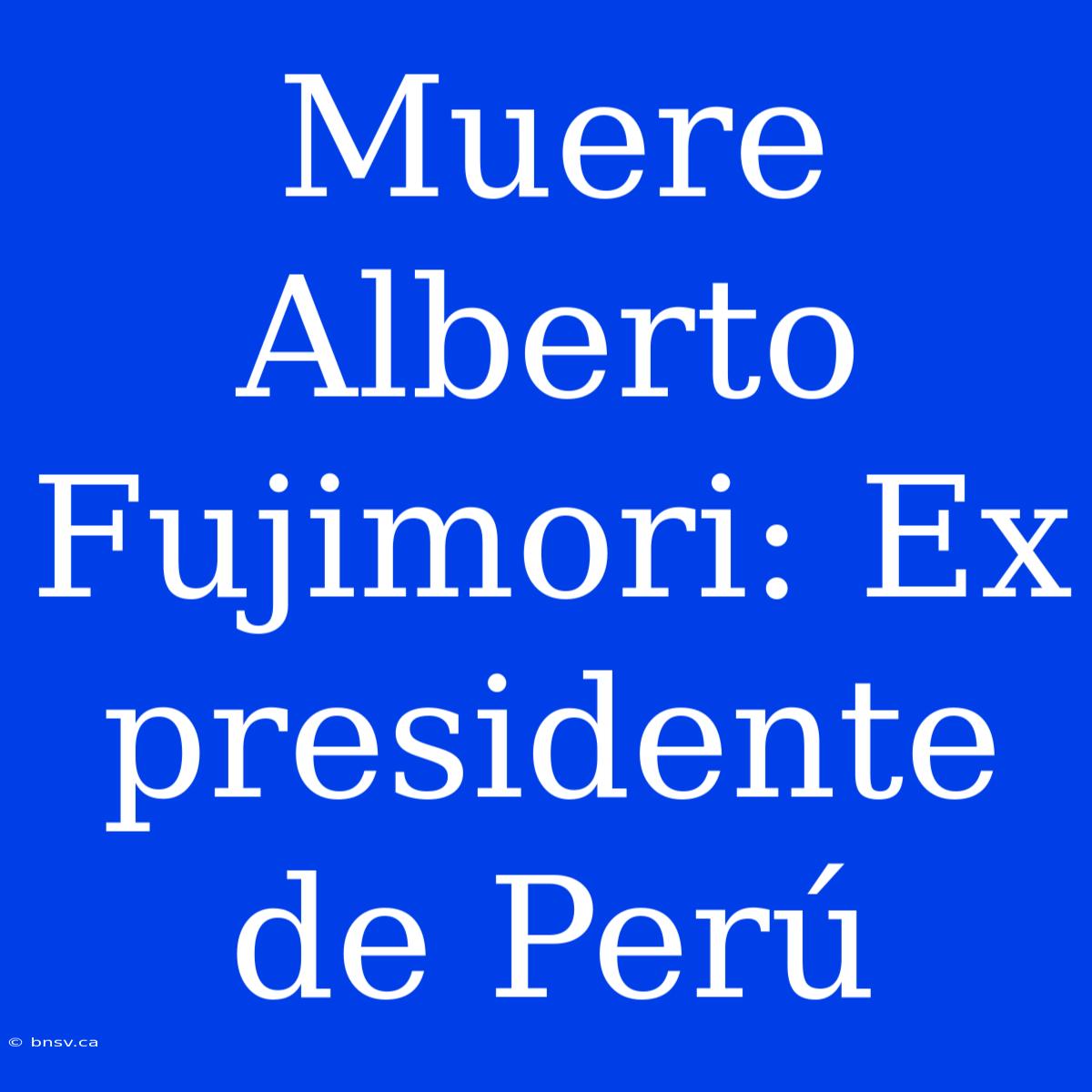 Muere Alberto Fujimori: Ex Presidente De Perú