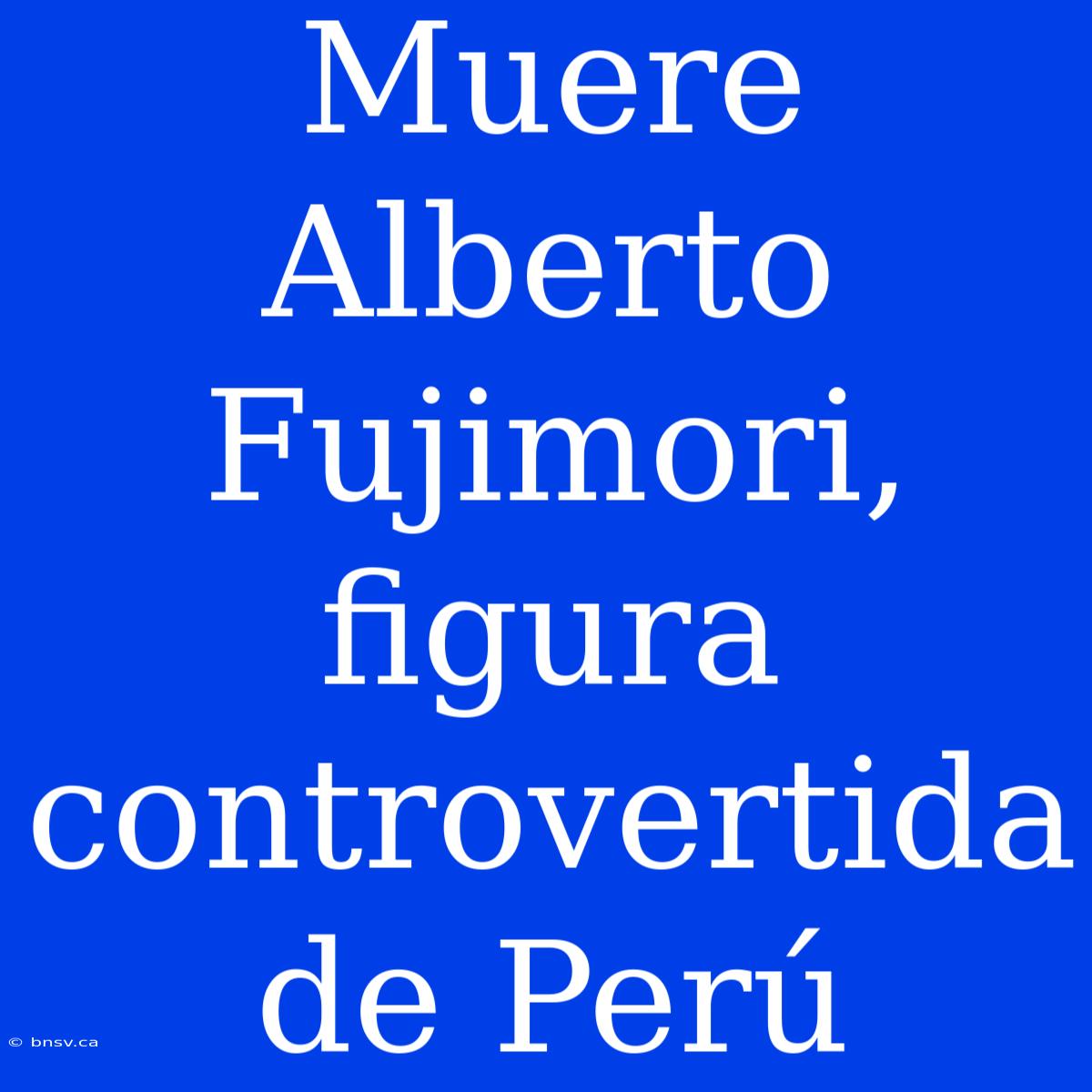 Muere Alberto Fujimori, Figura Controvertida De Perú