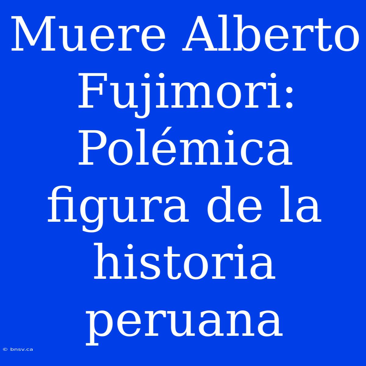 Muere Alberto Fujimori: Polémica Figura De La Historia Peruana